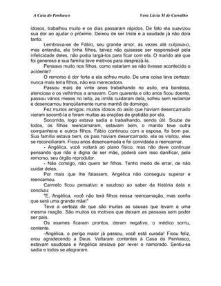 A Casa do Penhasco Vera Lúcia M de Carvalho
idosos, trabalhou muito e os dias passaram rápidos. De fato ela suavizou
sua dor ao ajudar o próximo. Deixou de ser triste e a saudade já não doía
tanto.
Lembrava-se de Fábio, seu grande amor, às vezes até culpava-o,
mas entendia, ele tinha filhos, talvez não quisesse ser responsável pela
infelicidade deles, não podia largá-los para ficar com ela. O marido até que
foi generoso e sua família teve motivos para desprezá-la.
Pensava muito nos filhos, como estariam se não tivesse acontecido o
acidente?
O remorso é dor forte e ela sofreu muito. De uma coisa teve certeza:
nunca mais teria filhos, não era merecedora.
Passou mais de vinte anos trabalhando no asilo, era bondosa,
atenciosa e os velhinhos a amavam. Com quarenta e oito anos ficou doente,
passou vários meses no leito, as irmãs cuidaram dela, sofreu sem reclamar
e desencarnou tranqüilamente numa manhã de domingo.
Fez muitos amigos; muitos idosos do asilo que haviam desencarnado
vieram socorrê-la e foram muitas as orações de gratidão por ela.
Socorrida, logo estava sadia e trabalhando, sendo útil. Soube de
todos, os filhos reencarnaram, estavam bem, o marido teve outra
companheira e outros filhos. Fábio continuou com a esposa, foi bom pai.
Sua família estava bem, os pais haviam desencarnado, ela os visitou, eles
se reconciliaram. Ficou anos desencarnada e foi convidada a reencarnar.
- Angélica, você voltará ao plano físico, mas não deve continuar
pensando que não é digna de ser mãe, poderá com isso danificar, pelo
remorso, seu órgão reprodutor.
- Não consigo, não quero ter filhos. Tenho medo de errar, de não
cuidar deles.
Por mais que lhe falassem, Angélica não conseguiu superar e
reencarnou.
Carmelo ficou pensativo e saudoso ao saber da história dela e
concluiu:
"E, Angélica, você não terá filhos nessa reencarnação, mas confio
que será uma grande mãe!"
Teve a certeza de que são muitas as causas que levam a uma
mesma reação. São muitos os motivos que deixam as pessoas sem poder
ser pais.
Os exames ficaram prontos, deram negativo, o médico sorriu,
contente.
-Angélica, o perigo maior já passou, você está curada! Ficou feliz,
orou agradecendo a Deus. Voltaram contentes à Casa do Penhasco,
estavam saudosas e Angélica ansiava por rever o namorado. Sentiu-se
sadia e todos se alegraram.
 