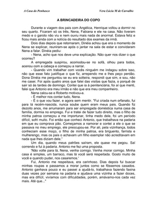A Casa do Penhasco Vera Lúcia M de Carvalho
A BRINCADEIRA DO COPO
Durante a viagem dos pais com Angélica, Henrique voltou a dormir no
seu quarto. Ficaram só os três, Nena, Fabiana e ele na casa. Não tiveram
medo e o garoto não viu e nem ouviu mais nada de anormal. Estava feliz e
ficou mais ainda com a notícia do resultado dos exames da irmã.
Dois dias depois que retornaram, Dinéia achou que era o momento de
Nena se explicar, reuniram-se após o jantar na sala de estar e convidaram
Nena a falar. Dinéia pediu:
- Nena, acho que nos deve uma explicação. Não quer nos dizer o que
ocorreu?
A empregada suspirou, acomodou-se no sofá, olhou para todos,
acenou com a cabeça e começou a narrar.
- Quando vim trabalhar com vocês ninguém me indagou sobre isso,
não que esse fato justifique o que fiz, arrependo me e lhes peço perdão.
Dona Dinéia me perguntou se eu era solteira, respondi que sim, e sou, não
me casei. Foi após quatro anos que falei das visitas que fazia, o porquê de
sair só às tardes de domingo. Contei que ia à penitenciária, foi aí que menti,
falei que Antonio era meu irmão e não que era meu companheiro.
Nena calou-se e Roberto motivou-a.
- É melhor nos contar tudo, Nena.
- É o que vou fazer, e agora sem mentir. "Fui criada num orfanato, fui
para lá recém-nascida, nunca soube quem eram meus pais. Quando fiz
dezoito anos, me arrumaram para ser empregada doméstica numa casa de
família, dormia no emprego. Fui e tratei de fazer tudo direito, mas o filho de
minha patroa começou a me importunar, tinha medo dele, foi um período
difícil, sofri muito. Foi então que conheci Antonio, que trabalhava na padaria
em que eu comprava pão. Começamos a namorar e contei a ele o que se
passava no meu emprego, ele preocupou-se. Por ali, pela vizinhança, todos
conheciam esse moço, o filho de minha patroa, era briguento, farrista e
mulherengo, mas os pais o achavam um filho exemplar não acreditavam em
nada que lhes diziam dele.”
Um dia, quando meus patrões saíram, ele quase me pegou. Saí
correndo e fui à padaria. Antonio me fez uma proposta.
'Não volte para lá, Nena, venha comigo. Venha morar comigo. Minha
casa é simples, um barraco, mas lá você será respeitada. Gosto muito de
você e quando puder, nos casaremos.'
Fui, Antonio me respeitava, era carinhoso. Dias depois fui buscar
minhas roupas e passamos a morar juntos como se fôssemos casados.
Antonio ganhava pouco e eu passei a ajudá-lo, trabalhava fazendo faxina
duas vezes por semana na padaria e ajudava uma vizinha a fazer doces,
mas era difícil, vivíamos com dificuldades, porém, amávamo-nos cada vez
mais. Até que..."
 
