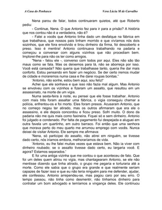 A Casa do Penhasco Vera Lúcia M de Carvalho
Nena parou de falar, todos continuaram quietos, até que Roberto
pediu:
- Continue, Nena. O que Antonio fez para ir para a prisão? A história
que nos contou não é a verdadeira, não é?
- Falei a vocês que Antonio tinha dado um desfalque na fábrica em
que trabalhava, que nossos pais tinham morrido e que vivíamos nós dois
sozinhos, que ele fora envolvido e tirou dinheiro da firma, foi descoberto e
preso. Isso é mentira! Antonio continuava trabalhando na padaria e
começou a conversar com alguns vizinhos que não procediam bem.
Implorei-lhe para não os ter como amigos.
"Nena - falou ele -, converso com todos por aqui. Eles não são tão
maus como se fala. Mas os deixemos para lá, não se aborreça por isso.
Você está cansada? Não queria que trabalhasse tanto, queria lhe dar mais
conforto. Estou pensando em fazer um negócio. Se der certo iremos mudar
de cidade e moraremos numa casa e lhe darei roupas bonitas.”
'Antonio, não sonhe, estou bem aqui, sou feliz!'
Achei que ele sonhava e que isso não fazia mal algum. Mas Antonio
se envolveu com os vizinhos e fizeram um assalto, que resultou em um
assassinato, na morte de um vigia.
Numa sexta-feira à noite, eu pensei que ele fosse trabalhar. Antonio
com mais três foram assaltar uma fábrica, o vigia conseguiu chamar a
polícia, enfrentou-os e foi morto. Eles foram presos. Acusaram Antonio, que
no começo negou ter atirado, mas os outros afirmaram que era ele o
assassino, e ele depois concordou e ficou preso. Sofri muito. O dono da
padaria não me quis mais como faxineira. Fiquei só e sem dinheiro. Antonio
foi julgado e condenado. Por falta de pagamento fui despejada e aluguei em
outra favela um quartinho, em outro barraco. Foi então que uma senhora
que morava perto do meu quarto me arrumou emprego com vocês. Nunca
deixei de visitar Antonio. Ele sempre me afirmava:
'Nena, só participei do assalto, não atirei em ninguém, se tivesse
dado certo, nós iríamos embora, melhoraríamos de vida.
'Antonio, eu lhe falei muitas vezes que estava bem. Não ia viver com
dinheiro roubado; se o assalto tivesse dado certo, eu largaria você. E
agora? Estamos separados.'
E foi uma antiga vizinha que me contou o que aconteceu de fato. Que
foi um deles quem atirou no vigia, mas chantagearam Antonio, se ele não
mentisse dizendo que tinha atirado, o grupo me pegaria e torturaria até a
morte. Como ele sabia que o grupo era grande e que realmente seriam
capazes de fazer isso e que eu não teria ninguém para me defender, ajudar,
ele confessou. Antonio arrependeu-se, mas pagou caro por seu erro. O
tempo passou, não tinha como desmentir, não tínhamos dinheiro para
contratar um bom advogado e temíamos a vingança deles. Ele continuou
 