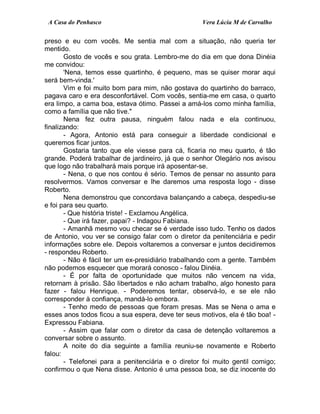 A Casa do Penhasco Vera Lúcia M de Carvalho
preso e eu com vocês. Me sentia mal com a situação, não queria ter
mentido.
Gosto de vocês e sou grata. Lembro-me do dia em que dona Dinéia
me convidou:
'Nena, temos esse quartinho, é pequeno, mas se quiser morar aqui
será bem-vinda.'
Vim e foi muito bom para mim, não gostava do quartinho do barraco,
pagava caro e era desconfortável. Com vocês, sentia-me em casa, o quarto
era limpo, a cama boa, estava ótimo. Passei a amá-los como minha família,
como a família que não tive."
Nena fez outra pausa, ninguém falou nada e ela continuou,
finalizando:
- Agora, Antonio está para conseguir a liberdade condicional e
queremos ficar juntos.
Gostaria tanto que ele viesse para cá, ficaria no meu quarto, é tão
grande. Poderá trabalhar de jardineiro, já que o senhor Olegário nos avisou
que logo não trabalhará mais porque irá aposentar-se.
- Nena, o que nos contou é sério. Temos de pensar no assunto para
resolvermos. Vamos conversar e lhe daremos uma resposta logo - disse
Roberto.
Nena demonstrou que concordava balançando a cabeça, despediu-se
e foi para seu quarto.
- Que história triste! - Exclamou Angélica.
- Que irá fazer, papai? - Indagou Fabiana.
- Amanhã mesmo vou checar se é verdade isso tudo. Tenho os dados
de Antonio, vou ver se consigo falar com o diretor da penitenciária e pedir
informações sobre ele. Depois voltaremos a conversar e juntos decidiremos
- respondeu Roberto.
- Não é fácil ter um ex-presidiário trabalhando com a gente. Também
não podemos esquecer que morará conosco - falou Dinéia.
- É por falta de oportunidade que muitos não vencem na vida,
retornam à prisão. São libertados e não acham trabalho, algo honesto para
fazer - falou Henrique. - Poderemos tentar, observá-lo, e se ele não
corresponder à confiança, mandá-lo embora.
- Tenho medo de pessoas que foram presas. Mas se Nena o ama e
esses anos todos ficou a sua espera, deve ter seus motivos, ela é tão boa! -
Expressou Fabiana.
- Assim que falar com o diretor da casa de detenção voltaremos a
conversar sobre o assunto.
A noite do dia seguinte a família reuniu-se novamente e Roberto
falou:
- Telefonei para a penitenciária e o diretor foi muito gentil comigo;
confirmou o que Nena disse. Antonio é uma pessoa boa, se diz inocente do
 