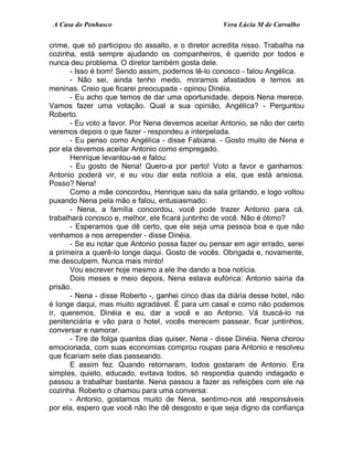 A Casa do Penhasco Vera Lúcia M de Carvalho
crime, que só participou do assalto, e o diretor acredita nisso. Trabalha na
cozinha, está sempre ajudando os companheiros, é querido por todos e
nunca deu problema. O diretor também gosta dele.
- Isso é bom! Sendo assim, podemos tê-lo conosco - falou Angélica.
- Não sei, ainda tenho medo, moramos afastados e temos as
meninas. Creio que ficarei preocupada - opinou Dinéia.
- Eu acho que temos de dar uma oportunidade, depois Nena merece.
Vamos fazer uma votação. Qual a sua opinião, Angélica? - Perguntou
Roberto.
- Eu voto a favor. Por Nena devemos aceitar Antonio, se não der certo
veremos depois o que fazer - respondeu a interpelada.
- Eu penso como Angélica - disse Fabiana. - Gosto muito de Nena e
por ela devemos aceitar Antonio como empregado.
Henrique levantou-se e falou:
- Eu gosto de Nena! Quero-a por perto! Voto a favor e ganhamos:
Antonio poderá vir, e eu vou dar esta notícia a ela, que está ansiosa.
Posso? Nena!
Como a mãe concordou, Henrique saiu da sala gritando, e logo voltou
puxando Nena pela mão e falou, entusiasmado:
- Nena, a família concordou, você pode trazer Antonio para cá,
trabalhará conosco e, melhor, ele ficará juntinho de você. Não é ótimo?
- Esperamos que dê certo, que ele seja uma pessoa boa e que não
venhamos a nos arrepender - disse Dinéia.
- Se eu notar que Antonio possa fazer ou pensar em agir errado, serei
a primeira a querê-lo longe daqui. Gosto de vocês. Obrigada e, novamente,
me desculpem. Nunca mais minto!
Vou escrever hoje mesmo a ele lhe dando a boa notícia.
Dois meses e meio depois, Nena estava eufórica: Antonio sairia da
prisão.
- Nena - disse Roberto -, ganhei cinco dias da diária desse hotel, não
é longe daqui, mas muito agradável. É para um casal e como não podemos
ir, queremos, Dinéia e eu, dar a você e ao Antonio. Vá buscá-lo na
penitenciária e vão para o hotel, vocês merecem passear, ficar juntinhos,
conversar e namorar.
- Tire de folga quantos dias quiser, Nena - disse Dinéia. Nena chorou
emocionada, com suas economias comprou roupas para Antonio e resolveu
que ficariam sete dias passeando.
E assim fez. Quando retornaram, todos gostaram de Antonio. Era
simples, quieto, educado, evitava todos, só respondia quando indagado e
passou a trabalhar bastante. Nena passou a fazer as refeições com ele na
cozinha. Roberto o chamou para uma conversa:
- Antonio, gostamos muito de Nena, sentimo-nos até responsáveis
por ela, espero que você não lhe dê desgosto e que seja digno da confiança
 