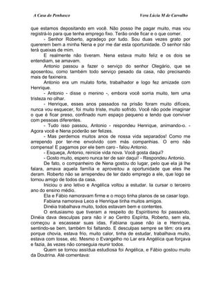 A Casa do Penhasco Vera Lúcia M de Carvalho
que estamos depositando em você. Não posso lhe pagar muito, mas vou
registrá-lo para que tenha emprego fixo. Terão onde ficar e o que comer.
- Senhor Roberto, agradeço por tudo. Sou duas vezes grato por
quererem bem a minha Nena e por me dar esta oportunidade. O senhor não
terá queixas de mim.
E realmente não tiveram. Nena estava muito feliz e os dois se
entendiam, se amavam.
Antonio passou a fazer o serviço do senhor Olegário, que se
aposentou, como também todo serviço pesado da casa, não precisando
mais de faxineira.
Antonio era um mulato forte, trabalhador e logo fez amizade com
Henrique.
- Antonio - disse o menino -, embora você sorria muito, tem uma
tristeza no olhar.
- Henrique, esses anos passados na prisão foram muito difíceis,
nunca vou esquecer, foi muito triste, muito sofrido. Você não pode imaginar
o que é ficar preso, confinado num espaço pequeno e tendo que conviver
com pessoas diferentes.
- Tudo isso passou, Antonio - respondeu Henrique, animando-o. -
Agora você e Nena poderão ser felizes.
- Mas perdemos muitos anos de nossa vida separados! Como me
arrependo por ter-me envolvido com más companhias. O erro não
compensa! E pagamos por ele bem caro - falou Antonio.
- Esqueça, Antonio, reinicie vida nova. Você gosta daqui?
- Gosto muito, espero nunca ter de sair daqui! - Respondeu Antonio.
De fato, o companheiro de Nena gostou do lugar, pelo que ela já lhe
falara, amava aquela família e aproveitou a oportunidade que eles lhe
deram. Roberto não se arrependeu de ter dado emprego a ele, que logo se
tornou amigo de todos da casa.
Iniciou o ano letivo e Angélica voltou a estudar. Ia cursar o terceiro
ano do ensino médio.
Ela e Fábio namoravam firme e o moço tinha planos de se casar logo.
Fabiana namorava Leco e Henrique tinha muitos amigos.
Dinéia trabalhava muito, todos estavam bem e contentes.
O entusiasmo que tiveram a respeito do Espiritismo foi passando,
Dinéia dava desculpas para não ir ao Centro Espírita, Roberto, sem ela,
começou a escassear suas idas, Fabiana quase não ia e Henrique,
sentindo-se bem, também foi faltando. E desculpas sempre se têm: ora era
porque chovia, estava frio, muito calor, tinha de estudar, trabalhava muito,
estava com tosse, etc. Mesmo o Evangelho no Lar era Angélica que forçava
e fazia, às vezes não conseguia reunir todos.
Quem se tornou assídua estudiosa foi Angélica, e Fábio gostou muito
da Doutrina. Até comentava:
 