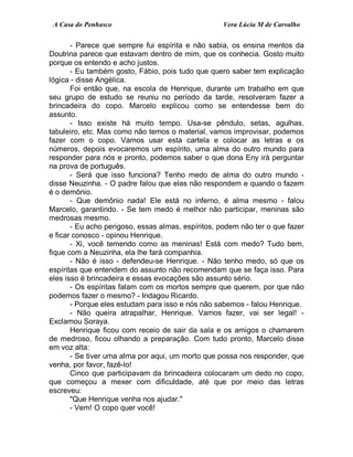 A Casa do Penhasco Vera Lúcia M de Carvalho
- Parece que sempre fui espírita e não sabia, os ensina mentos da
Doutrina parece que estavam dentro de mim, que os conhecia. Gosto muito
porque os entendo e acho justos.
- Eu também gosto, Fábio, pois tudo que quero saber tem explicação
lógica - disse Angélica.
Foi então que, na escola de Henrique, durante um trabalho em que
seu grupo de estudo se reuniu no período da tarde, resolveram fazer a
brincadeira do copo. Marcelo explicou como se entendesse bem do
assunto.
- Isso existe há muito tempo. Usa-se pêndulo, setas, agulhas,
tabuleiro, etc. Mas como não temos o material, vamos improvisar, podemos
fazer com o copo. Vamos usar esta cartela e colocar as letras e os
números, depois evocaremos um espírito, uma alma do outro mundo para
responder para nós e pronto, podemos saber o que dona Eny irá perguntar
na prova de português.
- Será que isso funciona? Tenho medo de alma do outro mundo -
disse Neuzinha. - O padre falou que elas não respondem e quando o fazem
é o demônio.
- Que demônio nada! Ele está no inferno, é alma mesmo - falou
Marcelo, garantindo. - Se tem medo é melhor não participar, meninas são
medrosas mesmo.
- Eu acho perigoso, essas almas, espíritos, podem não ter o que fazer
e ficar conosco - opinou Henrique.
- Xi, você temendo como as meninas! Está com medo? Tudo bem,
fique com a Neuzinha, ela lhe fará companhia.
- Não é isso - defendeu-se Henrique. - Não tenho medo, só que os
espíritas que entendem do assunto não recomendam que se faça isso. Para
eles isso é brincadeira e essas evocações são assunto sério.
- Os espíritas falam com os mortos sempre que querem, por que não
podemos fazer o mesmo? - Indagou Ricardo.
- Porque eles estudam para isso e nós não sabemos - falou Henrique.
- Não queira atrapalhar, Henrique. Vamos fazer, vai ser legal! -
Exclamou Soraya.
Henrique ficou com receio de sair da sala e os amigos o chamarem
de medroso, ficou olhando a preparação. Com tudo pronto, Marcelo disse
em voz alta:
- Se tiver uma alma por aqui, um morto que possa nos responder, que
venha, por favor, fazê-lo!
Cinco que participavam da brincadeira colocaram um dedo no copo,
que começou a mexer com dificuldade, até que por meio das letras
escreveu:
"Que Henrique venha nos ajudar."
- Vem! O copo quer você!
 