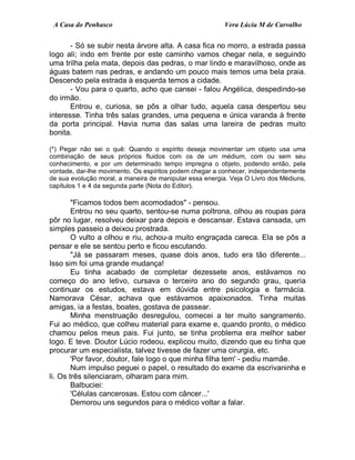 A Casa do Penhasco Vera Lúcia M de Carvalho
- Só se subir nesta árvore alta. A casa fica no morro, a estrada passa
logo ali; indo em frente por este caminho vamos chegar nela, e seguindo
uma trilha pela mata, depois das pedras, o mar lindo e maravilhoso, onde as
águas batem nas pedras, e andando um pouco mais temos uma bela praia.
Descendo pela estrada à esquerda temos a cidade.
- Vou para o quarto, acho que cansei - falou Angélica, despedindo-se
do irmão.
Entrou e, curiosa, se pôs a olhar tudo, aquela casa despertou seu
interesse. Tinha três salas grandes, uma pequena e única varanda à frente
da porta principal. Havia numa das salas uma lareira de pedras muito
bonita.
(*) Pegar não sei o quê: Quando o espírito deseja movimentar um objeto usa uma
combinação de seus próprios fluidos com os de um médium, com ou sem seu
conhecimento, e por um determinado tempo impregna o objeto, podendo então, pela
vontade, dar-lhe movimento. Os espíritos podem chegar a conhecer, independentemente
de sua evolução moral, a maneira de manipular essa energia. Veja O Livro dos Médiuns,
capítulos 1 e 4 da segunda parte (Nota do Editor).
"Ficamos todos bem acomodados" - pensou.
Entrou no seu quarto, sentou-se numa poltrona, olhou as roupas para
pôr no lugar, resolveu deixar para depois e descansar. Estava cansada, um
simples passeio a deixou prostrada.
O vulto a olhou e riu, achou-a muito engraçada careca. Ela se pôs a
pensar e ele se sentou perto e ficou escutando.
"Já se passaram meses, quase dois anos, tudo era tão diferente...
Isso sim foi uma grande mudança!
Eu tinha acabado de completar dezessete anos, estávamos no
começo do ano letivo, cursava o terceiro ano do segundo grau, queria
continuar os estudos, estava em dúvida entre psicologia e farmácia.
Namorava César, achava que estávamos apaixonados. Tinha muitas
amigas, ia a festas, boates, gostava de passear.
Minha menstruação desregulou, comecei a ter muito sangramento.
Fui ao médico, que colheu material para exame e, quando pronto, o médico
chamou pelos meus pais. Fui junto, se tinha problema era melhor saber
logo. E teve. Doutor Lúcio rodeou, explicou muito, dizendo que eu tinha que
procurar um especialista, talvez tivesse de fazer uma cirurgia, etc.
'Por favor, doutor, fale logo o que minha filha tem' - pediu mamãe.
Num impulso peguei o papel, o resultado do exame da escrivaninha e
li. Os três silenciaram, olharam para mim.
Balbuciei:
'Células cancerosas. Estou com câncer...'
Demorou uns segundos para o médico voltar a falar.
 