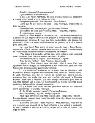 A Casa do Penhasco Vera Lúcia M de Carvalho
- Que foi, Henrique? O que aconteceu?
O garoto estava branco de medo.
- É que vi de novo! Aconteceu de novo! Deixei a luz acesa, apagaram
e puxaram meu lençol, a porta bateu e eu gritei.
- Que porta que bateu? Também ouvi - falou Fabiana.
- Acho que foi por causa do copo - falou Henrique, encolhendo-se
todo na cama.
- Que copo? Não fale bobagem, garoto - disse Fabiana.
- Brincadeira do copo que evoca espíritos? - Perguntou Angélica.
- É - respondeu o menino.
- Henrique - falou Angélica, repreendendo-o -, você não sabe que isso
é perigoso? Que espíritos bons não se prestam a brincadeiras? Aposto que
só responderam asneiras. E você, que tem mediunidade, não deveria ter
participado. Creio que esses espíritos devem ter gostado de você e vieram
para casa junto.
- Ai, meu Deus! Não quero começar tudo de novo -, falou Dinéia,
apavorada. - Você, menino, merecia levar uma surra. Isso é brincadeira que
se faça? Vocês não têm nada mais interessante para fazer?
- Vou pegar o Evangelho, vamos fazer uma leitura e orar. Amanhã
você, Henrique, deve procurar ajuda – expressou Angélica.
- Vou telefonar para o Virgílio - disse Henrique. - Agora!
- Não, de jeito nenhum - falou Angélica, determinada.
- Virgílio e Silze devem estar dormindo. Não é certo. Eles nos
ajudaram numa situação de emergência e nos orientaram para que não
ficássemos em situação de pedintes novamente.
E o que aconteceu? A não ser eu, ninguém mais se interessou pelo
Espiritismo. Passou o aperto e não quiseram mais nem ir ao Centro Espírita.
E você, Henrique, que diz ter sofrido ao pensar que estava doente,
esqueceu logo da ajuda que teve, do propósito de seguir a Doutrina
Espírita. Sabe que é médium, que tem energia necessária para que os
espíritos possam usá-la para se manifestarem. E mesmo sabendo disso
participou da brincadeira, dessa imprudência.
- É que fiquei com receio de eles pensarem que eu sou medroso
como as meninas - respondeu Henrique.
- E não é? Não está com medo? - Perguntou Fabiana.
- Estou! O que faço agora? - Indagou o garoto.
- Que fique com esses espíritos só para você - respondeu Fabiana. -
Eu não chamei ninguém para responder nada para mim. Quero dormir que
amanhã tenho prova.
- Eu durmo com você - disse Angélica. - Mas, Henrique, você tem de
me prometer que amanhã irá ao Centro Espírita e que voltará a freqüentá-
lo, como também a estudar a Doutrina, e que nunca mais irá brincar com
algo tão sério.
 