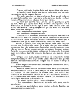 A Casa do Penhasco Vera Lúcia M de Carvalho
- Prometo e obrigado, Angélica. Deite aqui! Vamos deixar a luz acesa.
Henrique teve medo à noite toda, dormiu muito pouco e no outro dia,
na escola, no recreio, Luíza os chamou.
- Meu avô é espírita e me deu uma bronca. Disse que só podia ser
um espírito brincalhão para responder a tantas asneiras. Eu não vou fazer
mais isso! Fiquei com medo e tive de dormir com mamãe.
- Eu discuti com Soninha - falou Marcelo. - Ela me garantiu que gosta
de mim. Acho que aquele morto falou mentiras. Preocupei-me com a
história que um de nós irá morrer logo. E pena! Podia ter dado certo. Mas
eu vou fazer de novo. Quem quiser participar que vá à minha casa às quatro
horas. Você vem, Henrique?
- Não! - Respondeu o interpelado, rápido.
- Está com medo? - Perguntou Ricardo.
- O avô de Luíza tem razão, eu também sou espírita e sei bem que
tudo isso é brincadeira, só que perigosa. Não se devem evocar espíritos só
por curiosidade, os que se prestam a isso normalmente não sabem nada e
respondem o que der na cabeça. Não vou nem hoje e nem nunca mais!
Marcelo e Ricardo riram, mas não falaram mais nada. Henrique
concluiu que Angélica tinha razão. Se a gente não tiver personalidade,
coragem de dizer não, acabamos por fazer coisas que não queremos e que
não nos convêm. Tantas pessoas, por não ter coragem de reagir, acabam
fumando, bebendo, usando drogas, participando de rachas, etc. E corajoso
quem tem medo de dizer não a respeito de algo que sabe que não irá dar
certo.
Henrique, sendo jovem, soube decidir o que era bom para ele. Somos
sempre tentados por outros a agir errado. Cabe a nós decidir pelo que nos
convém e às vezes necessitamos ter coragem para nos afastar de amigos e
dizer não.
A tarde Angélica foi com ele ao Centro Espírita, onde recebeu passe,
e o dirigente o aconselhou:
- Henrique, desencarnados mal-intencionados estão por toda parte,
sempre dispostos a brincar, a sugar energias, às vezes não se aproximam
por orarmos, por não estarmos na sintonia deles. Mas quando são
chamados, se acham donos da situação. Você foi imprudente, é médium,
agora deve estudar para quando for adulto trabalhar com sua mediunidade
para o bem, para ajudar e não para brincar.
- Eles falaram mentiras, não é? - Indagou Henrique.
- Sim, responderam divertindo-se, achando mais graça quando
acreditaram.
Uma senhora que trabalhava como médium no Centro Espírita e os
escutava reclamou, suspirando:
 