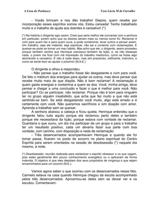 A Casa do Penhasco Vera Lúcia M de Carvalho
- Vocês brincam e nos dão trabalho! Depois, quem recebe por
incorporação esses espíritos somos nós. Estou cansada! Tenho trabalhado
muito e o trabalho de ajuda aos doentes é cansativo! (*)
(*) Na história o dirigente agiu assim. Creio que seria melhor ele conversar com a senhora
em particular, porém acho que os dizeres seriam mais ou menos como foi. Reclamar é
ruim para quem faz e para quem ouve, e pode contaminar, levar outros a pensar assim.
Um trabalho, seja ele material, seja espiritual, não sai a contento com reclamações. E
queixar-se pode se tornar um mau hábito. Mas acho que ele, o dirigente, assim procedeu
porque também sentira que Henrique precisava também da lição, e, se não dissesse
nada, o jovem iria ficar com má impressão do trabalho mediúnico, como se fosse algo
aborrecido e cansativo. E não é nada disso, mas sim prazeroso, edificante, instrutivo, e
como se sente bem ao ajudar o próximo! (N.A.E.)
O dirigente a olhou e respondeu.
- Não pensei que o trabalho fosse tão desgastante e ruim para você.
De fato o médium doa energias para ajudar os outros, mas deve pensar que
recebe muito mais do que dispõe. Não é bom reclamar! A reclamação é
quem gasta energias e contamina a quem se doa. Você, minha amiga, deve
pensar e chegar a uma conclusão e fazer o que é melhor para você. Não
participar? Ou se participar, não reclamar. Porque não é bom para ninguém
ter no grupo alguém insatisfeito, que acha que faz muito e que não está
sentindo-se bem. Se está desgastando você muito, algo está errado e é
certamente com você. Não queremos sacrifícios e sim doação com amor.
Aprenda a trabalhar sem se queixar.
A senhora abaixou a cabeça e ficou quieta. Henrique entendeu que o
dirigente falou tudo aquilo porque ela reclamou perto deles e também
porque ele necessitava da lição, porque estava com vontade de reclamar.
Guardaria o que ouviu, um dia iria participar de um grupo e para o trabalho
ter um resultado positivo, cada um deveria fazer sua parte com boa
vontade, com carinho, com disposição e nada de reclamação
- Três desencarnados acompanhavam Henrique e quando ele foi
tomar passe, ficaram no posto de socorro no plano espiritual do Centro
Espírita para serem orientados na sessão de desobsessão (*) naquele dia
mesmo, à noite.
(*) Desobsessão: reunião realizada para esclarecer o espírito obsessor e os que vagam,
pois estes geralmente têm pouco conhecimento evangélico ou o aplicaram de forma
indevida. O objetivo é que eles desistam dos seus propósitos de vingança e que sejam
encaminhados para um socorro (N.E.).
Vamos agora saber o que ocorreu com os desencarnados nesse fato.
Carmelo estava na casa quando Henrique chegou da escola acompanhado
pelos três desencarnados. Aproximou-se deles sem se deixar ver e os
escutou. Comentavam:
 