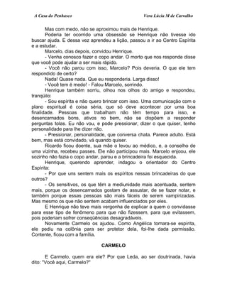A Casa do Penhasco Vera Lúcia M de Carvalho
Mas com medo, não se aproximou mais de Henrique.
Poderia ter ocorrido uma obsessão se Henrique não tivesse ido
buscar ajuda. E dessa vez aprendeu a lição, passou a ir ao Centro Espírita
e a estudar.
Marcelo, dias depois, convidou Henrique.
- Venha conosco fazer o copo andar. O morto que nos responde disse
que você pode ajudar a ser mais rápido.
- Você não parou com isso, Marcelo? Pois deveria. O que ele tem
respondido de certo?
Nada! Quase nada. Que eu responderia. Larga disso!
- Você tem é medo! - Falou Marcelo, sorrindo.
Henrique também sorriu, olhou nos olhos do amigo e respondeu,
tranqüilo:
- Sou espírita e não quero brincar com isso. Uma comunicação com o
plano espiritual é coisa séria, que só deve acontecer por uma boa
finalidade. Pessoas que trabalham não têm tempo para isso, e
desencarnados bons, ativos no bem, não se dispõem a responder
perguntas tolas. Eu não vou, e pode pressionar, dizer o que quiser, tenho
personalidade para lhe dizer não.
- Pressionar, personalidade, que conversa chata. Parece adulto. Está
bem, mas está convidado, vá quando quiser.
Ricardo ficou doente, sua mãe o levou ao médico, e, a conselho de
uma vizinha, recebeu passes. Ele não participou mais. Marcelo enjoou, ele
sozinho não fazia o copo andar, parou e a brincadeira foi esquecida.
Henrique, querendo aprender, indagou o orientador do Centro
Espírita:
- Por que uns sentem mais os espíritos nessas brincadeiras do que
outros?
- Os sensitivos, os que têm a mediunidade mais acentuada, sentem
mais, porque os desencarnados gostam de assustar, de se fazer notar, e
também porque essas pessoas são mais fáceis de serem vampirizadas.
Mas mesmo os que não sentem acabam influenciados por eles.
E Henrique não teve mais vergonha de explicar a quem o convidasse
para esse tipo de fenômeno para que não fizessem, para que evitassem,
pois poderiam sofrer conseqüências desagradáveis.
Novamente Carmelo os ajudou. Como Angélica tornara-se espírita,
ele pediu na colônia para ser protetor dela, foi-lhe dada permissão.
Contente, ficou com a família.
CARMELO
E Carmelo, quem era ele? Por que Leda, ao ser doutrinada, havia
dito: "Você aqui, Carmelo?"
 