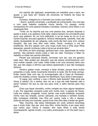 A Casa do Penhasco Vera Lúcia M de Carvalho
Um espírito tão dedicado, empenhado em trabalhar para o bem, em
ajudar, o que fazia ali? Estaria ele envolvido na história da Casa do
Penhasco?
Curiosos, indagamo-lo e Carmelo nos contou sua história.
- Exerci, quando encarnado, a profissão de comerciante, tive uma loja
e com esse trabalho sustentei minha família. Fui casado, minha
companheira foi uma pessoa honesta e bondosa, tivemos cinco filhos e um
casamento feliz.
"Tinha um tio espírita que era uma pessoa boa, sempre disposta a
ajudar a todos, e eu gostava muito dele, estava sempre me convidando para
ouvir uma palestra, ler um livro edificante, e se às vezes eu lia ou ia ao
Centro Espírita, era para agradá-lo. Achava interessante, coerente, mas não
sentia necessidade de ser religioso, tudo corria tão bem para mim, estava
tranqüilo. Até que meu filho mais velho, Oscar, começou a me dar
problemas. Ele era casado com uma moça muito boa e tinha duas filhas
pequenas, quando conheceu Leda e tornou-se amante dela.”
Ele tinha um bom emprego, ganhava bem, mas, apaixonado de modo
doentio, não pensava noutra coisa a não ser nela. Começou a faltar no
trabalho e a fazer seu serviço distraído.
Pensei que estivesse doente, conversei com ele, que me garantiu
estar bem. Mas acabei por descobrir que ele estava encontrando-se com
uma mulher casada, com Leda. Voltei então a ter uma conversa séria com
ele, que não negou e afirmou que estava apaixonado e que não conseguia
deixá-la.
Vendo-o gastar muito, começar a fazer dívidas, porque dava muitos
presentes a Leda, tentei novamente chamá-lo à razão. Ele foi bruto comigo.
Então resolvi falar com ela, fui envergonhado até a Casa do Penhasco.
Leda me recebeu curiosa. Quando me identifiquei, ficou séria e resmungou:
'O papai veio verificar o que o filhinho está fazendo? Não acha que
Oscar é adulto? Ou o senhor veio ver se o que ele está fazendo vale a
pena? Gostou? Só que eu não sou para você, é velho demais para meu
gosto.
Creio que fiquei vermelho, minha vontade era dizer alguns desaforos
a ela. Por segundos comparei Leda com minha nora, a esposa de Oscar.
Leda era vistosa, arrogante, cínica, bonita, mas muito enfeitada, enquanto
minha nora era simples, sorriso cativante, era honesta e também bonita.
Não conseguia entender meu filho por querer Leda e não a esposa.
Esforcei-me para me controlar, queria livrar meu filho dela e tentei ser gentil.
'Não, mocinha, não estou interessado em você, embora reconheça
que é muito linda. Sou pai, amo meu filho, minha família, é por esse amor
que venho aqui. Oscar é casado, tem duas filhas e está sendo
inconseqüente, agindo errado, e eu estou preocupado e vim lhe pedir que o
deixe.
 