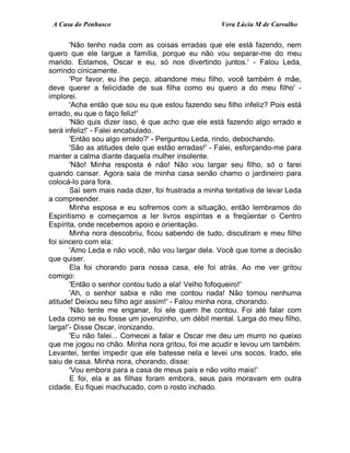 A Casa do Penhasco Vera Lúcia M de Carvalho
'Não tenho nada com as coisas erradas que ele está fazendo, nem
quero que ele largue a família, porque eu não vou separar-me do meu
marido. Estamos, Oscar e eu, só nos divertindo juntos.' - Falou Leda,
sorrindo cinicamente.
'Por favor, eu lhe peço, abandone meu filho, você também é mãe,
deve querer a felicidade de sua filha como eu quero a do meu filho' -
implorei.
'Acha então que sou eu que estou fazendo seu filho infeliz? Pois está
errado, eu que o faço feliz!'
'Não quis dizer isso, é que acho que ele está fazendo algo errado e
será infeliz!' - Falei encabulado.
'Então sou algo errado?' - Perguntou Leda, rindo, debochando.
'São as atitudes dele que estão erradas!' - Falei, esforçando-me para
manter a calma diante daquela mulher insolente.
'Não! Minha resposta é não! Não vou largar seu filho, só o farei
quando cansar. Agora saia de minha casa senão chamo o jardineiro para
colocá-lo para fora.
Saí sem mais nada dizer, foi frustrada a minha tentativa de levar Leda
a compreender.
Minha esposa e eu sofremos com a situação, então lembramos do
Espiritismo e começamos a ler livros espíritas e a freqüentar o Centro
Espírita, onde recebemos apoio e orientação.
Minha nora descobriu, ficou sabendo de tudo, discutiram e meu filho
foi sincero com ela:
'Amo Leda e não você, não vou largar dela. Você que tome a decisão
que quiser.
Ela foi chorando para nossa casa, ele foi atrás. Ao me ver gritou
comigo:
'Então o senhor contou tudo a ela! Velho fofoqueiro!'
'Ah, o senhor sabia e não me contou nada! Não tomou nenhuma
atitude! Deixou seu filho agir assim!' - Falou minha nora, chorando.
'Não tente me enganar, foi ele quem lhe contou. Foi até falar com
Leda como se eu fosse um jovenzinho, um débil mental. Larga do meu filho,
larga!'- Disse Oscar, ironizando.
'Eu não falei... Comecei a falar e Oscar me deu um murro no queixo
que me jogou no chão. Minha nora gritou, foi me acudir e levou um também.
Levantei, tentei impedir que ele batesse nela e levei uns socos. Irado, ele
saiu de casa. Minha nora, chorando, disse:
'Vou embora para a casa de meus pais e não volto mais!'
E foi, ela e as filhas foram embora, seus pais moravam em outra
cidade. Eu fiquei machucado, com o rosto inchado.
 