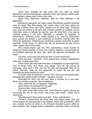 A Casa do Penhasco Vera Lúcia M de Carvalho
Oscar ficou zangado em sua casa, não veio mais na nossa,
estávamos sempre preocupados, vigiando-o sem que notasse. Então Leda,
como dissera, cansou dele e não o quis mais.
Oscar ficou deprimido, bebendo. Não foi mais trabalhar e foi
despedido.
Estávamos passando por todas essas dificuldades quando sofremos
mais um golpe. Meu filho caçula, com quase vinte e um anos, sofreu um
acidente e desencarnou. Era noivo, pensava em se casar logo. Tínhamos
uma casa que demos a ele para que morasse quando se casasse. Ele foi
reformá-la, subiu no telhado da cozinha, que não tinha forro, uma viga de
madeira quebrou e ele caiu, fraturando a vértebra do pescoço, e
desencarnou. Sofremos muito, minha esposa e eu, mas nos esforçamos
para colocar em prática o que sabíamos da Doutrina Espírita para não
entrar em desespero. Tentamos nos conformar e ajudar nosso filho no plano
espiritual. Vimos Oscar no velório, ele não se aproximou de nós, chorou
muito, depois não o vimos mais.
Dois meses depois que meu filho desencarnou, numa reunião de
estudo no Centro Espírita, no final, uma médium recebeu a comunicação de
um benfeitor espiritual da casa, que, após dar algumas orientações, me
disse:
'Carmelo, como acha que está seu filho no plano espiritual?'
'Creio que bem - respondi. - Uma pessoa boa, simples, trabalhadora
como ele, só pode estar bem'.
'Falou certo! Ele está realmente bem, já adaptado no plano espiritual.
Veio no tempo certo, sem abuso, sem apego. Com ele não precisa se
preocupar, esse será o filho que não lhe dará preocupações. Mas há os
outros. Carmelo, você não tem esquecido do outro? Na sua dor, não
esqueceu de quem precisa de você?'
'O senhor está se referindo a Oscar? Sim, acho que me esqueci dele.
Obrigado pela notícia e pelo conselho' - agradeci, sincero.
Preocupei-me tanto com ele que, após a reunião, fui à sua casa.
Oscar me recebeu surpreso, não me esperava.
'Filho, posso lhe dar um abraço?' - Perguntei.
'Quer mesmo me abraçar? Eu lhe bati!'
'Quero-o bem, vamos conversar?'
'Pai, sofro muito! Não quero viver mais! Deus foi injusto, deveria ter
me levado em vez do meu irmão. Não presto para nada!' - Disse Oscar
tristemente.
'Não fale assim! Deus sabe o que faz!' - Falei, confortando-o.
Animei-o, conversamos por meia hora, mas estava tarde, temi que
minha esposa se preocupasse e me despedi. Andei dois quarteirões, senti
uma vontade enorme de voltar e o fiz. Empurrei forçando a porta, entrei na
casa afobado, meu coração estava disparado e encontrei Oscar colocando
 