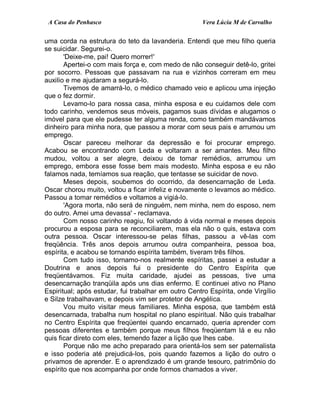 A Casa do Penhasco Vera Lúcia M de Carvalho
uma corda na estrutura do teto da lavanderia. Entendi que meu filho queria
se suicidar. Segurei-o.
'Deixe-me, pai! Quero morrer!'
Apertei-o com mais força e, com medo de não conseguir detê-lo, gritei
por socorro. Pessoas que passavam na rua e vizinhos correram em meu
auxilio e me ajudaram a segurá-lo.
Tivemos de amarrá-lo, o médico chamado veio e aplicou uma injeção
que o fez dormir.
Levamo-lo para nossa casa, minha esposa e eu cuidamos dele com
todo carinho, vendemos seus móveis, pagamos suas dívidas e alugamos o
imóvel para que ele pudesse ter alguma renda, como também mandávamos
dinheiro para minha nora, que passou a morar com seus pais e arrumou um
emprego.
Oscar pareceu melhorar da depressão e foi procurar emprego.
Acabou se encontrando com Leda e voltaram a ser amantes. Meu filho
mudou, voltou a ser alegre, deixou de tomar remédios, arrumou um
emprego, embora esse fosse bem mais modesto. Minha esposa e eu não
falamos nada, temíamos sua reação, que tentasse se suicidar de novo.
Meses depois, soubemos do ocorrido, da desencarnação de Leda.
Oscar chorou muito, voltou a ficar infeliz e novamente o levamos ao médico.
Passou a tomar remédios e voltamos a vigiá-lo.
'Agora morta, não será de ninguém, nem minha, nem do esposo, nem
do outro. Amei uma devassa' - reclamava.
Com nosso carinho reagiu, foi voltando à vida normal e meses depois
procurou a esposa para se reconciliarem, mas ela não o quis, estava com
outra pessoa. Oscar interessou-se pelas filhas, passou a vê-las com
freqüência. Três anos depois arrumou outra companheira, pessoa boa,
espírita, e acabou se tornando espírita também, tiveram três filhos.
Com tudo isso, tornamo-nos realmente espíritas, passei a estudar a
Doutrina e anos depois fui o presidente do Centro Espírita que
freqüentávamos. Fiz muita caridade, ajudei as pessoas, tive uma
desencarnação tranqüila após uns dias enfermo. E continuei ativo no Plano
Espiritual; após estudar, fui trabalhar em outro Centro Espírita, onde Virgílio
e Silze trabalhavam, e depois vim ser protetor de Angélica.
Vou muito visitar meus familiares. Minha esposa, que também está
desencarnada, trabalha num hospital no plano espiritual. Não quis trabalhar
no Centro Espírita que freqüentei quando encarnado, queria aprender com
pessoas diferentes e também porque meus filhos freqüentam lá e eu não
quis ficar direto com eles, temendo fazer a lição que lhes cabe.
Porque não me acho preparado para orientá-los sem ser paternalista
e isso poderia até prejudicá-los, pois quando fazemos a lição do outro o
privamos de aprender. E o aprendizado é um grande tesouro, patrimônio do
espírito que nos acompanha por onde formos chamados a viver.
 