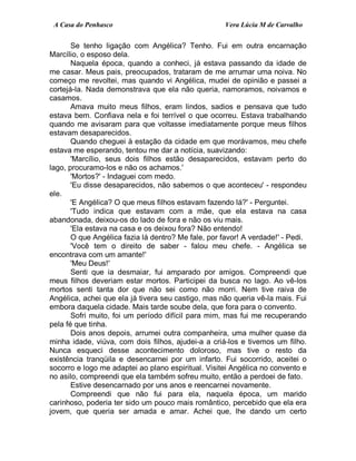 A Casa do Penhasco Vera Lúcia M de Carvalho
Se tenho ligação com Angélica? Tenho. Fui em outra encarnação
Marcílio, o esposo dela.
Naquela época, quando a conheci, já estava passando da idade de
me casar. Meus pais, preocupados, trataram de me arrumar uma noiva. No
começo me revoltei, mas quando vi Angélica, mudei de opinião e passei a
cortejá-la. Nada demonstrava que ela não queria, namoramos, noivamos e
casamos.
Amava muito meus filhos, eram lindos, sadios e pensava que tudo
estava bem. Confiava nela e foi terrível o que ocorreu. Estava trabalhando
quando me avisaram para que voltasse imediatamente porque meus filhos
estavam desaparecidos.
Quando cheguei à estação da cidade em que morávamos, meu chefe
estava me esperando, tentou me dar a notícia, suavizando:
'Marcílio, seus dois filhos estão desaparecidos, estavam perto do
lago, procuramo-los e não os achamos.'
'Mortos?' - Indaguei com medo.
'Eu disse desaparecidos, não sabemos o que aconteceu' - respondeu
ele.
'E Angélica? O que meus filhos estavam fazendo lá?' - Perguntei.
'Tudo indica que estavam com a mãe, que ela estava na casa
abandonada, deixou-os do lado de fora e não os viu mais.
'Ela estava na casa e os deixou fora? Não entendo!
O que Angélica fazia lá dentro? Me fale, por favor! A verdade!' - Pedi.
'Você tem o direito de saber - falou meu chefe. - Angélica se
encontrava com um amante!'
'Meu Deus!'
Senti que ia desmaiar, fui amparado por amigos. Compreendi que
meus filhos deveriam estar mortos. Participei da busca no lago. Ao vê-los
mortos senti tanta dor que não sei como não morri. Nem tive raiva de
Angélica, achei que ela já tivera seu castigo, mas não queria vê-la mais. Fui
embora daquela cidade. Mais tarde soube dela, que fora para o convento.
Sofri muito, foi um período difícil para mim, mas fui me recuperando
pela fé que tinha.
Dois anos depois, arrumei outra companheira, uma mulher quase da
minha idade, viúva, com dois filhos, ajudei-a a criá-los e tivemos um filho.
Nunca esqueci desse acontecimento doloroso, mas tive o resto da
existência tranqüila e desencarnei por um infarto. Fui socorrido, aceitei o
socorro e logo me adaptei ao plano espiritual. Visitei Angélica no convento e
no asilo, compreendi que ela também sofreu muito, então a perdoei de fato.
Estive desencarnado por uns anos e reencarnei novamente.
Compreendi que não fui para ela, naquela época, um marido
carinhoso, poderia ter sido um pouco mais romântico, percebido que ela era
jovem, que queria ser amada e amar. Achei que, lhe dando um certo
 