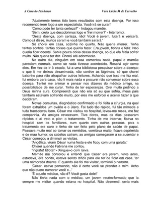 A Casa do Penhasco Vera Lúcia M de Carvalho
'Atualmente temos tido bons resultados com esta doença. Por isso
recomendo irem logo a um especialista. Você irá se curar!'
'Como pode ter tanta certeza?' - Indagou mamãe.
'Bem, creio que descobrimos logo e 'Irei morrer?' - Interrompi.
'Desta doença, com certeza, não! Você é jovem, lutará e vencerá.
Como já disse, muitos saram e você também sarará.'
Só chorei em casa, sozinha no quarto. Não queria morrer. Tinha
tantos sonhos, tantas coisas que queria fazer. Era jovem, bonita e feliz. Não
queria ficar doente. Sabia pouca coisa dessa doença, só que ela fazia sofrer
muito. Não queria ter dor. Chorei até adormecer.
No outro dia, ninguém em casa comentou nada, papai e mamãe
pareciam normais, como se nada tivesse acontecido. Resolvi agir como
eles. Em vez de ir à escola, fui a uma biblioteca pesquisar sobre a doença;
o que li me deixou desanimada, não contive as lágrimas; só que chorei
baixinho para não atrapalhar outros leitores. Achando que isso me fez mal,
fui embora para casa, não li mais nada e procurei não conversar sobre essa
doença. Tentei me animar e pensar nos dizeres do médico amigo, na
possibilidade de me curar. Tinha de ter esperanças. Orei muito pedindo a
Deus minha cura. Compreendi que não era só eu que sofria, meus pais
também estavam sofrendo muito, por eles me esforcei e aceitei fazer o que
decidiram.
Novas consultas, diagnóstico confirmado e foi feita a cirurgia, na qual
foram extraídos um ovário e o útero. Foi tudo tão rápido, fui tão mimada e
tudo transcorreu bem. César me visitou no hospital, levou-me rosas, me fez
companhia. As amigas revezavam. Tive dores, mas os dias passaram
rápidos e aí veio o pior: o tratamento. Tinha de me internar, ficava no
hospital sem os familiares, num quarto com outras pessoas, pois o
tratamento era caro e tinha de ser feito pelo plano de saúde de papai.
Passava muito mal ao tomar os remédios, vomitava muito, ficava deprimida
e de mau humor, os cabelos caíram, as amigas começaram a se ausentar e
César começou a diminuir as visitas.
'Angélica, viram César numa festa e ele ficou com uma garota.'
Chorei quando Fabiana me contou.
'Ingrato! Idiota!' - Xinguei-o com raiva.
Mamãe me consolou e entendi que César era jovem, vinte anos,
estudava, era bonito, estava sendo difícil para ele ter de ficar em casa, ter
uma namorada doente. E quando ele foi me visitar, terminei o namoro.
'César, estive pensando, não é certo você se prender a mim. Acho
que não quero namorar você e...'
'É aquele médico, não é? Você gosta dele!'
Não tinha nada com o médico, um jovem recém-formado que ia
sempre me visitar quando estava no hospital. Não desmenti, seria mais
 