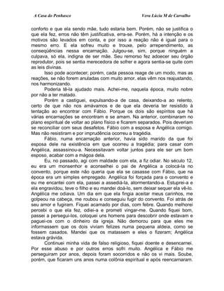 A Casa do Penhasco Vera Lúcia M de Carvalho
conforto e que ela sendo mãe, tudo estaria bem. Porém, não se justifica o
que ela fez, erros não têm justificativa, erra-se. Porém, há a intenção e os
motivos são levados em conta, e por isso a reação não é igual para o
mesmo erro. E ela sofreu muito e trouxe, pelo arrependimento, as
conseqüências nessa encarnação. Julgou-se, sim, porque ninguém a
culpava, só ela, indigna de ser mãe. Seu remorso fez adoecer seu órgão
reprodutor, pois se sentia merecedora de sofrer e agora sentia-se quite com
as leis divinas.
Isso pode acontecer; porém, cada pessoa reage de um modo, mas as
reações, se não forem anuladas com muito amor, elas vêm nos reajustando,
nos harmonizando.
Poderia tê-la ajudado mais. Achei-me, naquela época, muito nobre
por não a ter matado.
Porém a castiguei, expulsando-a de casa, deixando-a ao relento,
certo de que não nos amávamos e de que ela deveria ter resistido à
tentação ao encontrar com Fábio. Porque os dois são espíritos que há
várias encarnações se encontram e se amam. Na anterior, combinaram no
plano espiritual de voltar ao plano físico e ficarem separados. Pois deveriam
se reconciliar com seus desafetos. Fábio com a esposa e Angélica comigo.
Mas não resistiram e por imprudência ocorreu a tragédia.
Fábio, numa encarnação anterior, havia sido marido da que foi
esposa dele na existência em que ocorreu a tragédia; para casar com
Angélica, assassinou-a. Necessitavam voltar juntos para ele ser um bom
esposo, acabar com a mágoa dela.
Eu, no passado, agi com maldade com ela, a fiz odiar. No século 12,
eu era um monsenhor e aconselhei o pai de Angélica a colocá-la no
convento, porque este não queria que ela se casasse com Fábio, que na
época era um simples empregado. Angélica foi forçada para o convento e
eu me encantei com ela, passei a assediá-la, atormentando-a. Estuprei-a e
ela engravidou, teve o filho e eu mandei doá-lo, sem deixar sequer ela vê-lo.
Angélica me odiava. Um dia em que ela fingia aceitar meus carinhos, me
golpeou na cabeça, me roubou e conseguiu fugir do convento. Foi atrás de
seu amor e fugiram. Fiquei acamado por dias, com febre. Quando melhorei
percebi o que ela fez, odiei-a e prometi vingar-me. Quando fiquei bom,
passei a persegui-los, coloquei uns homens para descobrir onde estavam e
paguei-os com o dinheiro da igreja. Não demorou para que eles me
informassem que os dois viviam felizes numa pequena aldeia, como se
fossem casados. Mandei que os matassem e eles o fizeram; Angélica
estava grávida.
Continuei minha vida de falso religioso, fiquei doente e desencarnei.
Por esse abuso e por outros erros sofri muito. Angélica e Fábio me
perseguiram por anos, depois foram socorridos e não os vi mais. Soube,
porém, que ficaram uns anos numa colônia espiritual e após reencarnaram.
 
