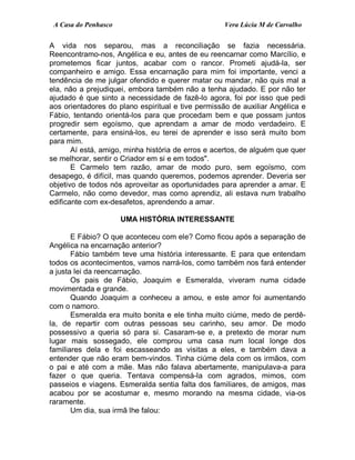 A Casa do Penhasco Vera Lúcia M de Carvalho
A vida nos separou, mas a reconciliação se fazia necessária.
Reencontramo-nos, Angélica e eu, antes de eu reencarnar como Marcílio, e
prometemos ficar juntos, acabar com o rancor. Prometi ajudá-la, ser
companheiro e amigo. Essa encarnação para mim foi importante, venci a
tendência de me julgar ofendido e querer matar ou mandar, não quis mal a
ela, não a prejudiquei, embora também não a tenha ajudado. E por não ter
ajudado é que sinto a necessidade de fazê-lo agora, foi por isso que pedi
aos orientadores do plano espiritual e tive permissão de auxiliar Angélica e
Fábio, tentando orientá-los para que procedam bem e que possam juntos
progredir sem egoísmo, que aprendam a amar de modo verdadeiro. E
certamente, para ensiná-los, eu terei de aprender e isso será muito bom
para mim.
Aí está, amigo, minha história de erros e acertos, de alguém que quer
se melhorar, sentir o Criador em si e em todos".
E Carmelo tem razão, amar de modo puro, sem egoísmo, com
desapego, é difícil, mas quando queremos, podemos aprender. Deveria ser
objetivo de todos nós aproveitar as oportunidades para aprender a amar. E
Carmelo, não como devedor, mas como aprendiz, ali estava num trabalho
edificante com ex-desafetos, aprendendo a amar.
UMA HISTÓRIA INTERESSANTE
E Fábio? O que aconteceu com ele? Como ficou após a separação de
Angélica na encarnação anterior?
Fábio também teve uma história interessante. E para que entendam
todos os acontecimentos, vamos narrá-los, como também nos fará entender
a justa lei da reencarnação.
Os pais de Fábio, Joaquim e Esmeralda, viveram numa cidade
movimentada e grande.
Quando Joaquim a conheceu a amou, e este amor foi aumentando
com o namoro.
Esmeralda era muito bonita e ele tinha muito ciúme, medo de perdê-
la, de repartir com outras pessoas seu carinho, seu amor. De modo
possessivo a queria só para si. Casaram-se e, a pretexto de morar num
lugar mais sossegado, ele comprou uma casa num local longe dos
familiares dela e foi escasseando as visitas a eles, e também dava a
entender que não eram bem-vindos. Tinha ciúme dela com os irmãos, com
o pai e até com a mãe. Mas não falava abertamente, manipulava-a para
fazer o que queria. Tentava compensá-la com agrados, mimos, com
passeios e viagens. Esmeralda sentia falta dos familiares, de amigos, mas
acabou por se acostumar e, mesmo morando na mesma cidade, via-os
raramente.
Um dia, sua irmã lhe falou:
 