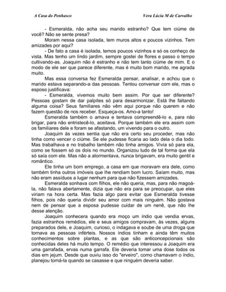 A Casa do Penhasco Vera Lúcia M de Carvalho
- Esmeralda, não acha seu marido estranho? Que tem ciúme de
você? Não se sente presa?
Moram nessa casa isolada, tem muros altos e poucos vizinhos. Tem
amizades por aqui?
- De fato a casa é isolada, temos poucos vizinhos e só os conheço de
vista. Mas tenho um lindo jardim, sempre gostei de flores e passo o tempo
cultivando-as. Joaquim não é estranho e não tem tanto ciúme de mim. E o
modo de ele ser que parece diferente, mas é muito bom marido, me agrada
muito.
Mas essa conversa fez Esmeralda pensar, analisar, e achou que o
marido estava separando-a das pessoas. Tentou conversar com ele, mas o
esposo justificava:
- Esmeralda, vivemos muito bem assim. Por que ser diferente?
Pessoas gostam de dar palpites só para desarmonizar. Está lhe faltando
alguma coisa? Seus familiares não vêm aqui porque não querem e não
fazem questão de nos receber. Esqueça-os. Amo-a tanto!
Esmeralda também o amava e tentava compreendê-lo e, para não
brigar, para não entristecê-lo, aceitava. Porque também ele era assim com
os familiares dele e foram se afastando, um vivendo para o outro.
Joaquim às vezes sentia que não era certo seu proceder, mas não
tinha como vencer o ciúme. Se ele pudesse ficaria ao lado dela o dia todo.
Mas trabalhava e no trabalho também não tinha amigos. Vivia só para ela,
como se fossem só os dois no mundo. Organizou tudo de tal forma que ela
só saía com ele. Mas não a atormentava, nunca brigavam, era muito gentil e
romântico.
Ele tinha um bom emprego, a casa em que moravam era dele, como
também tinha outros imóveis que lhe rendiam bom lucro. Saíam muito, mas
não eram assíduos a lugar nenhum para que não fizessem amizades.
Esmeralda sonhava com filhos, ele não queria, mas, para não magoá-
la, não falava abertamente, dizia que não era para se preocupar, que eles
viriam na hora certa. Mas fazia algo para evitar que Esmeralda tivesse
filhos, pois não queria dividir seu amor com mais ninguém. Não gostava
nem de pensar que a esposa pudesse cuidar de um nenê, que não lhe
desse atenção.
Joaquim conhecera quando era moço um índio que vendia ervas,
fazia estranhos remédios, ele e seus amigos compravam, às vezes, alguns
preparados dele, e Joaquim, curioso, o indagava e soube de uma droga que
tornava as pessoas inférteis. Nossos índios tinham e ainda têm muitos
conhecimentos sobre plantas, e as que são anticoncepcionais são
conhecidas deles há muito tempo. O remédio que interessou a Joaquim era
uma garrafada, ervas numa garrafa. Ele deveria tomar uma dose todos os
dias em jejum. Desde que ouviu isso do "erveiro", como chamavam o índio,
planejou tomá-la quando se casasse e que ninguém deveria saber.
 