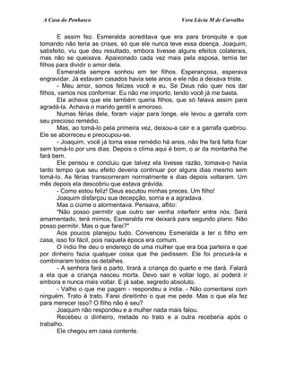 A Casa do Penhasco Vera Lúcia M de Carvalho
E assim fez. Esmeralda acreditava que era para bronquite e que
tomando não teria as crises, só que ele nunca teve essa doença. Joaquim,
satisfeito, viu que deu resultado, embora tivesse alguns efeitos colaterais,
mas não se queixava. Apaixonado cada vez mais pela esposa, temia ter
filhos para dividir o amor dela.
Esmeralda sempre sonhou em ter filhos. Esperançosa, esperava
engravidar. Já estavam casados havia sete anos e ele não a deixava triste.
- Meu amor, somos felizes você e eu. Se Deus não quer nos dar
filhos, vamos nos conformar. Eu não me importo, tendo você já me basta.
Ela achava que ele também queria filhos, que só falava assim para
agradá-la. Achava o marido gentil e amoroso.
Numas férias dele, foram viajar para longe, ele levou a garrafa com
seu precioso remédio.
Mas, ao tomá-lo pela primeira vez, deixou-a cair e a garrafa quebrou.
Ele se aborreceu e preocupou-se.
- Joaquim, você já toma esse remédio há anos, não lhe fará falta ficar
sem tomá-lo por uns dias. Depois o clima aqui é bom, o ar da montanha lhe
fará bem.
Ele pensou e concluiu que talvez ela tivesse razão, tomava-o havia
tanto tempo que seu efeito deveria continuar por alguns dias mesmo sem
tomá-lo. As férias transcorreram normalmente e dias depois voltaram. Um
mês depois ela descobriu que estava grávida.
- Como estou feliz! Deus escutou minhas preces. Um filho!
Joaquim disfarçou sua decepção, sorria e a agradava.
Mas o ciúme o atormentava. Pensava, aflito:
"Não posso permitir que outro ser venha interferir entre nós. Será
amamentado, terá mimos, Esmeralda me deixará para segundo plano. Não
posso permitir. Mas o que farei?"
Aos poucos planejou tudo. Convenceu Esmeralda a ter o filho em
casa, isso foi fácil, pois naquela época era comum.
O índio lhe deu o endereço de uma mulher que era boa parteira e que
por dinheiro fazia qualquer coisa que lhe pedissem. Ele foi procurá-la e
combinaram todos os detalhes.
- A senhora fará o parto, tirará a criança do quarto e me dará. Falará
a ela que a criança nasceu morta. Devo sair e voltar logo, aí poderá ir
embora e nunca mais voltar. E já sabe, segredo absoluto.
- Valho o que me pagam - respondeu a índia. - Não comentarei com
ninguém. Trato é trato. Farei direitinho o que me pede. Mas o que ela fez
para merecer isso? O filho não é seu?
Joaquim não respondeu e a mulher nada mais falou.
Recebeu o dinheiro, metade no trato e a outra receberia após o
trabalho.
Ele chegou em casa contente.
 
