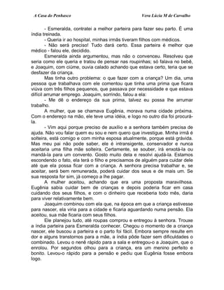 A Casa do Penhasco Vera Lúcia M de Carvalho
- Esmeralda, contratei a melhor parteira para fazer seu parto. É uma
índia treinada.
- Queria ir ao hospital, minhas irmãs tiveram filhos com médicos.
- Não será preciso! Tudo dará certo. Essa parteira é melhor que
médico - falou ele, decidido.
Esmeralda ainda argumentou, mas não o convenceu. Resolveu que
seria como ele queria e tratou de pensar nas roupinhas; só falava no bebê,
e Joaquim, com ciúme, ouvia calado achando que estava certo, teria que se
desfazer da criança.
Mas tinha outro problema: o que fazer com a criança? Um dia, uma
pessoa que trabalhava com ele comentou que tinha uma prima que ficara
viúva com três filhos pequenos, que passava por necessidade e que estava
difícil arrumar emprego. Joaquim, sorrindo, falou a ela:
- Me dê o endereço da sua prima, talvez eu possa lhe arrumar
trabalho.
A mulher, que se chamava Eugênia, morava numa cidade próxima.
Com o endereço na mão, ele teve uma idéia, e logo no outro dia foi procurá-
la.
- Vim aqui porque preciso de auxílio e a senhora também precisa de
ajuda. Não vou falar quem eu sou e nem quero que investigue. Minha irmã é
solteira, está comigo e com minha esposa atualmente, porque está grávida.
Mas meu pai não pode saber, ele é intransigente, conservador e nunca
aceitaria uma filha mãe solteira. Certamente, se souber, irá enxotá-la ou
mandá-la para um convento. Gosto muito dela e resolvi ajudá-la. Estamos
escondendo o fato, ela terá o filho e precisamos de alguém para cuidar dele
até que ela possa ficar com a criança. A senhora precisa trabalhar e, se
aceitar, será bem remunerada, poderá cuidar dos seus e de mais um. Se
sua resposta for sim, já começo a lhe pagar.
A mulher aceitou, achando que era uma proposta maravilhosa.
Eugênia sabia cuidar bem de crianças e depois poderia ficar em casa
cuidando dos seus filhos, e com o dinheiro que receberia todo mês, daria
para viver relativamente bem.
Joaquim combinou com ela que, na época em que a criança estivesse
para nascer, ela viria para a cidade e ficaria aguardando numa pensão. Ela
aceitou, sua mãe ficaria com seus filhos.
Ele planejou tudo, até roupas comprou e entregou à senhora. Trouxe
a índia parteira para Esmeralda conhecer. Chegou o momento de a criança
nascer, ele buscou a parteira e o parto foi fácil. Embora sempre resulte em
dor e alguns transtornos para a mãe, a índia pôde fazer sem dificuldades o
combinado. Levou o nenê rápido para a sala e entregou-o a Joaquim, que o
enrolou. Por segundos olhou para a criança, era um menino perfeito e
bonito. Levou-o rápido para a pensão e pediu que Eugênia fosse embora
logo.
 