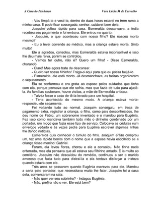 A Casa do Penhasco Vera Lúcia M de Carvalho
- Vou limpá-lo e vesti-lo, dentro de duas horas estarei no trem rumo a
minha casa. E pode ficar sossegado, senhor, cuidarei bem dele.
Joaquim voltou rápido para casa. Esmeralda descansava, a índia
recebeu seu pagamento e foi embora. Ele entrou no quarto.
- Joaquim, o que aconteceu com nosso filho? Ele nasceu morto
mesmo?
- Eu o levei correndo ao médico, mas a criança estava morta. Sinto
muito!
Ele a agradou, consolou, mas Esmeralda estava inconsolável e isso
lhe deu mais raiva, porém se controlou.
- Vamos ter outro, não é? Quero um filho! - Disse Esmeralda,
chorando.
- Claro! Mas agora trate de descansar.
- Quero ver nosso filhinho! Traga-o aqui para que eu possa beijá-lo.
- Esmeralda, ele está morto. Já desmanchava, as freiras organizaram
o sepultamento.
Ela se conformou e era grata ao esposo pelos cuidados que tinha
com ela, porque pensava que ele sofria, mas que fazia de tudo para ajudá-
la. As famílias souberam, houve visitas, a mãe de Esmeralda criticou:
- Talvez fosse o caso de tê-la levado para um hospital.
- Teria acontecido do mesmo modo. A criança estava morta-
respondeu ele secamente.
Foi voltando tudo ao normal. Joaquim conseguiu, em troca de
pagamento extra, registrar a criança, o filho, como pais desconhecidos, lhe
deu nome de Fábio, um sobrenome inventado e o mandou para Eugênia.
Fez isso como mandava também todo mês o dinheiro combinado por um
portador, um moço que fazia esse tipo de serviço. Colocava as cédulas num
envelope vedado e às vezes pedia para Eugênia escrever algumas linhas
lhe dando notícias.
Esmeralda quis conhecer o túmulo do filho. Joaquim então comprou
um, fez uma lápide bonita com o nome que a esposa havia escolhido se a
criança fosse menino: Gabriel.
Foram, ela levou flores, chorou e ele a consolou. Não tinha nada
enterrado, mas ela pensava que ali estava seu filhinho amado. E ia muito ao
cemitério. Joaquim não descuidou do remédio, continuou a ser o marido
amoroso que fazia tudo para distraí-la e ela tentava disfarçar a tristeza
quando estava com ele.
Três anos se passaram quando Eugênia escreveu para ele. Mandou
a carta pelo portador, que necessitava muito lhe falar. Joaquim foi a casa
dela, conversaram na sala.
- Não quer ver seu sobrinho? - Indagou Eugênia.
- Não, prefiro não o ver. Ele está bem?
 