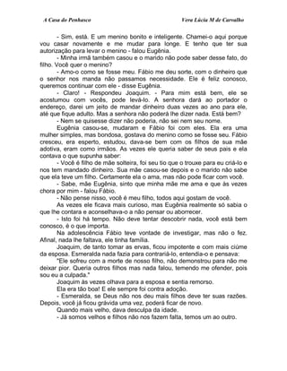 A Casa do Penhasco Vera Lúcia M de Carvalho
- Sim, está. E um menino bonito e inteligente. Chamei-o aqui porque
vou casar novamente e me mudar para longe. E tenho que ter sua
autorização para levar o menino - falou Eugênia.
- Minha irmã também casou e o marido não pode saber desse fato, do
filho. Você quer o menino?
- Amo-o como se fosse meu. Fábio me deu sorte, com o dinheiro que
o senhor nos manda não passamos necessidade. Ele é feliz conosco,
queremos continuar com ele - disse Eugênia.
- Claro! - Respondeu Joaquim. - Para mim está bem, ele se
acostumou com vocês, pode levá-lo. A senhora dará ao portador o
endereço, darei um jeito de mandar dinheiro duas vezes ao ano para ele,
até que fique adulto. Mas a senhora não poderá lhe dizer nada. Está bem?
- Nem se quisesse dizer não poderia, não sei nem seu nome.
Eugênia casou-se, mudaram e Fábio foi com eles. Ela era uma
mulher simples, mas bondosa, gostava do menino como se fosse seu. Fábio
cresceu, era esperto, estudou, dava-se bem com os filhos de sua mãe
adotiva, eram como irmãos. As vezes ele queria saber de seus pais e ela
contava o que supunha saber:
- Você é filho de mãe solteira, foi seu tio que o trouxe para eu criá-lo e
nos tem mandado dinheiro. Sua mãe casou-se depois e o marido não sabe
que ela teve um filho. Certamente ela o ama, mas não pode ficar com você.
- Sabe, mãe Eugênia, sinto que minha mãe me ama e que às vezes
chora por mim - falou Fábio.
- Não pense nisso, você é meu filho, todos aqui gostam de você.
As vezes ele ficava mais curioso, mas Eugênia realmente só sabia o
que lhe contara e aconselhava-o a não pensar ou aborrecer.
- Isto foi há tempo. Não deve tentar descobrir nada, você está bem
conosco, é o que importa.
Na adolescência Fábio teve vontade de investigar, mas não o fez.
Afinal, nada lhe faltava, ele tinha família.
Joaquim, de tanto tomar as ervas, ficou impotente e com mais ciúme
da esposa. Esmeralda nada fazia para contrariá-lo, entendia-o e pensava:
"Ele sofreu com a morte de nosso filho, não demonstrou para não me
deixar pior. Queria outros filhos mas nada falou, temendo me ofender, pois
sou eu a culpada."
Joaquim às vezes olhava para a esposa e sentia remorso.
Ela era tão boa! E ele sempre foi contra adoção.
- Esmeralda, se Deus não nos deu mais filhos deve ter suas razões.
Depois, você já ficou grávida uma vez, poderá ficar de novo.
Quando mais velho, dava desculpa da idade.
- Já somos velhos e filhos não nos fazem falta, temos um ao outro.
 