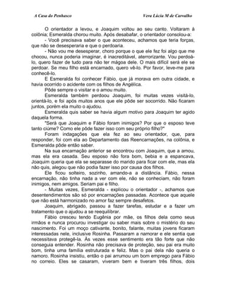 A Casa do Penhasco Vera Lúcia M de Carvalho
O orientador a levou, e Joaquim voltou ao seu canto. Voltaram à
colônia; Esmeralda chorou muito. Após desabafar, o orientador consolou-a:
- Você precisava saber o que aconteceu, achamos que teria forças,
que não se desesperaria e que o perdoaria.
- Não vou me desesperar, choro porque o que ele fez foi algo que me
chocou, nunca poderia imaginar, é inacreditável, aterrorizante. Vou perdoá-
lo, quero fazer de tudo para não ter mágoa dele. O mais difícil será ele se
perdoar. Se meu filho está encarnado, quero vê-lo. Por favor, leve-me para
conhecê-lo.
E Esmeralda foi conhecer Fábio, que já morava em outra cidade, e
havia ocorrido o acidente com os filhos de Angélica.
Pôde sempre o visitar e o amou muito.
Esmeralda também perdoou Joaquim, foi muitas vezes visitá-lo,
orientá-lo, e foi após muitos anos que ele pôde ser socorrido. Não ficaram
juntos, porém ela muito o ajudou.
Esmeralda quis saber se havia algum motivo para Joaquim ter agido
daquela forma.
"Será que Joaquim e Fábio foram inimigos? Por que o esposo teve
tanto ciúme? Como ele pôde fazer isso com seu próprio filho?"
Foram indagações que ela fez ao seu orientador, que, para
responder, foi com ela ao Departamento das Reencarnações, na colônia, e
Esmeralda pôde então saber.
Na sua encarnação anterior se encontrou com Joaquim, que a amou,
mas ela era casada. Seu esposo não fora bom, bebia e a espancava,
Joaquim queria que ela se separasse do marido para ficar com ele, mas ela
não quis, alegou que não podia fazer isso por causa dos filhos.
Ele ficou solteiro, sozinho, amando-a a distância. Fábio, nessa
encarnação, não tinha nada a ver com ele, não se conheciam, não foram
inimigos, nem amigos. Seriam pai e filho.
- Muitas vezes, Esmeralda - explicou o orientador -, achamos que
desentendimentos são só por encarnações passadas. Acontece que aquele
que não está harmonizado no amor faz sempre desafetos.
Joaquim, abrigado, passou a fazer tarefas, estudar e a fazer um
tratamento que o ajudou a se reequilibrar.
Fábio cresceu tendo Eugênia por mãe, os filhos dela como seus
irmãos e nunca procurou investigar ou saber mais sobre o mistério do seu
nascimento. Foi um moço cativante, bonito, falante, muitas jovens ficaram
interessadas nele, inclusive Rosinha. Passaram a namorar e ele sentia que
necessitava protegê-la. Às vezes esse sentimento era tão forte que não
conseguia entender. Rosinha não precisava de proteção, seu pai era muito
bom, tinha uma família estruturada e feliz. Mas o pai dela não queria o
namoro. Rosinha insistiu, então o pai arrumou um bom emprego para Fábio
no correio. Eles se casaram, viveram bem e tiveram três filhos, dois
 