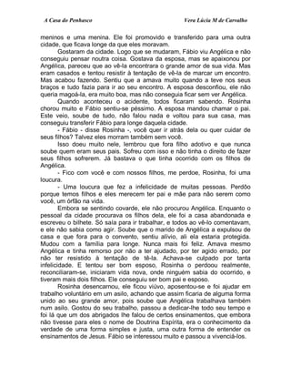 A Casa do Penhasco Vera Lúcia M de Carvalho
meninos e uma menina. Ele foi promovido e transferido para uma outra
cidade, que ficava longe da que eles moravam.
Gostaram da cidade. Logo que se mudaram, Fábio viu Angélica e não
conseguiu pensar noutra coisa. Gostava da esposa, mas se apaixonou por
Angélica, pareceu que ao vê-la encontrara o grande amor de sua vida. Mas
eram casados e tentou resistir à tentação de vê-la de marcar um encontro.
Mas acabou fazendo. Sentiu que a amava muito quando a teve nos seus
braços e tudo fazia para ir ao seu encontro. A esposa desconfiou, ele não
queria magoá-la, era muito boa, mas não conseguia ficar sem ver Angélica.
Quando aconteceu o acidente, todos ficaram sabendo. Rosinha
chorou muito e Fábio sentiu-se péssimo. A esposa mandou chamar o pai.
Este veio, soube de tudo, não falou nada e voltou para sua casa, mas
conseguiu transferir Fábio para longe daquela cidade.
- Fábio - disse Rosinha -, você quer ir atrás dela ou quer cuidar de
seus filhos? Talvez eles morram também sem você.
Isso doeu muito nele, lembrou que fora filho adotivo e que nunca
soube quem eram seus pais. Sofreu com isso e não tinha o direito de fazer
seus filhos sofrerem. Já bastava o que tinha ocorrido com os filhos de
Angélica.
- Fico com você e com nossos filhos, me perdoe, Rosinha, foi uma
loucura.
- Uma loucura que fez a infelicidade de muitas pessoas. Perdôo
porque temos filhos e eles merecem ter pai e mãe para não serem como
você, um órfão na vida.
Embora se sentindo covarde, ele não procurou Angélica. Enquanto o
pessoal da cidade procurava os filhos dela, ele foi a casa abandonada e
escreveu o bilhete. Só saía para ir trabalhar, e todos ao vê-lo comentavam,
e ele não sabia como agir. Soube que o marido de Angélica a expulsou de
casa e que fora para o convento, sentiu alívio, ali ela estaria protegida.
Mudou com a família para longe. Nunca mais foi feliz. Amava mesmo
Angélica e tinha remorso por não a ter ajudado, por ter agido errado, por
não ter resistido à tentação de tê-la. Achava-se culpado por tanta
infelicidade. E tentou ser bom esposo, Rosinha o perdoou realmente,
reconciliaram-se, iniciaram vida nova, onde ninguém sabia do ocorrido, e
tiveram mais dois filhos. Ele conseguiu ser bom pai e esposo.
Rosinha desencarnou, ele ficou viúvo, aposentou-se e foi ajudar em
trabalho voluntário em um asilo, achando que assim ficaria de alguma forma
unido ao seu grande amor, pois soube que Angélica trabalhava também
num asilo. Gostou do seu trabalho, passou a dedicar-lhe todo seu tempo e
foi lá que um dos abrigados lhe falou de certos ensinamentos, que embora
não tivesse para eles o nome de Doutrina Espírita, era o conhecimento da
verdade de uma forma simples e justa, uma outra forma de entender os
ensinamentos de Jesus. Fábio se interessou muito e passou a vivenciá-los.
 