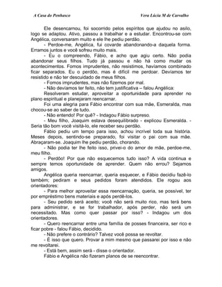 A Casa do Penhasco Vera Lúcia M de Carvalho
Ele desencarnou, foi socorrido pelos espíritos que ajudou no asilo,
logo se adaptou. Ativo, passou a trabalhar e a estudar. Encontrou-se com
Angélica, conversaram muito e ele lhe pediu perdão.
- Perdoe-me, Angélica, fui covarde abandonando-a daquela forma.
Erramos juntos e você sofreu muito mais.
- Eu o compreendo, Fábio, e acho que agiu certo. Não podia
abandonar seus filhos. Tudo já passou e não há como mudar os
acontecimentos. Fomos imprudentes, não resistimos, havíamos combinado
ficar separados. Eu o perdôo, mas é difícil me perdoar. Devíamos ter
resistido e não ter descuidado de meus filhos.
- Fomos imprudentes, mas não fizemos por mal.
- Não devíamos ter feito, não tem justificativa – falou Angélica:
Resolveram estudar, aproveitar a oportunidade para aprender no
plano espiritual e planejaram reencarnar.
Foi uma alegria para Fábio encontrar com sua mãe, Esmeralda, mas
chocou-se ao saber de tudo.
- Não entendo! Por quê? - Indagou Fábio surpreso.
- Meu filho, Joaquim estava desequilibrado - explicou Esmeralda. -
Seria tão bom você visitá-lo, ele receber seu perdão.
Fábio pediu um tempo para isso, achou incrível toda sua história.
Meses depois, sentindo-se preparado, foi visitar o pai com sua mãe.
Abraçaram-se. Joaquim lhe pediu perdão, chorando.
- Não podia ter lhe feito isso, privei-o do amor de mãe, perdoe-me,
meu filho.
- Perdôo! Por que não esquecemos tudo isso? A vida continua e
sempre temos oportunidade de aprender. Quem não errou? Sejamos
amigos.
Angélica queria reencarnar, queria esquecer, e Fábio decidiu fazê-lo
também; pediram e seus pedidos foram atendidos. Ele rogou aos
orientadores:
- Para melhor aproveitar essa reencarnação, queria, se possível, ter
por empréstimo bens materiais e após perdê-los.
- Seu pedido será aceito; você não será muito rico, mas terá bens
para administrar, e se for trabalhador, após perder, não será um
necessitado. Mas como quer passar por isso? - Indagou um dos
orientadores.
- Quero reencarnar entre uma família de posses financeira, ser rico e
ficar pobre - falou Fábio, decidido.
- Não prefere o contrário? Talvez você possa se revoltar.
- É isso que quero. Provar a mim mesmo que passarei por isso e não
me revoltarei.
- Está bem, assim será - disse o orientador.
Fábio e Angélica não fizeram planos de se reencontrar.
 
