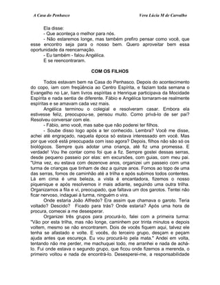 A Casa do Penhasco Vera Lúcia M de Carvalho
Ela disse:
- Que aconteça o melhor para nós.
- Não estaremos longe, mas também prefiro pensar como você, que
esse encontro seja para o nosso bem. Quero aproveitar bem essa
oportunidade da reencarnação.
- Eu também - falou Angélica.
E se reencontraram.
COM OS FILHOS
Todos estavam bem na Casa do Penhasco. Depois do acontecimento
do copo, iam com freqüência ao Centro Espírita, e faziam toda semana o
Evangelho no Lar, liam livros espíritas e Henrique participava da Mocidade
Espírita e nada sentia de diferente. Fábio e Angélica tornaram-se realmente
espíritas e se amavam cada vez mais.
Angélica terminou o colegial e resolveram casar. Embora ela
estivesse feliz, preocupou-se, pensou muito. Como privá-lo de ser pai?
Resolveu conversar com ele.
- Fábio, amo você, mas sabe que não poderei ter filhos.
- Soube disso logo após a ter conhecido. Lembra? Você me disse,
achei até engraçado, naquela época só estava interessado em você. Mas
por que você está preocupada com isso agora? Depois, filhos não são só os
biológicos. Sempre quis adotar uma criança, até fiz uma promessa. E
verdade! Vou lhe contar como foi que a fiz. Sempre gostei dessas serras,
desde pequeno passeio por elas: em excursões, com guias, com meu pai.
"Uma vez, eu estava com dezenove anos, organizei um passeio com uma
turma de crianças que tinham de dez a quinze anos. Fomos ao topo de uma
das serras, fomos de caminhão até a trilha e após subimos todos contentes.
Lá em cima é uma beleza, a vista é encantadora, fizemos o nosso
piquenique e após resolvemos ir mais adiante, seguindo uma outra trilha.
Organizamos a fila e vi, preocupado, que faltava um dos garotos. Tentei não
ficar nervoso, indaguei à turma, ninguém o vira.
Onde estaria João Alfredo? Era assim que chamava o garoto. Teria
voltado? Descido? Ficado para trás? Onde estaria? Após uma hora de
procura, comecei a me desesperar.
Organizei três grupos para procurá-lo, falei com a primeira turma:
"Vão por esta trilha, mas não longe, caminhem por trinta minutos e depois
voltem, mesmo se não encontrarem. Dois de vocês fiquem aqui, talvez ele
tenha se afastado e volte. E vocês, do terceiro grupo, desçam e peçam
ajuda antes que escureça. Eu vou procurá-lo pela mata." Andei em volta,
tentando não me perder, me machuquei todo, me arranhei e nada de achá-
lo. Fui onde estava o segundo grupo, que ficou onde fizemos a merenda, o
primeiro voltou e nada de encontrá-lo. Desesperei-me, a responsabilidade
 