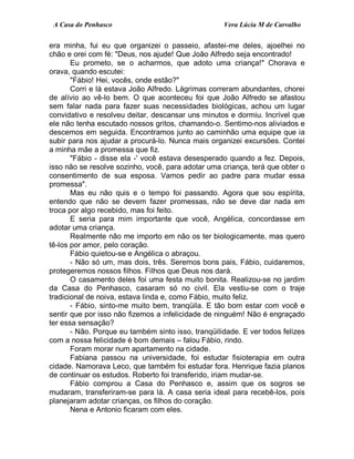 A Casa do Penhasco Vera Lúcia M de Carvalho
era minha, fui eu que organizei o passeio, afastei-me deles, ajoelhei no
chão e orei com fé: "Deus, nos ajude! Que João Alfredo seja encontrado!
Eu prometo, se o acharmos, que adoto uma criança!" Chorava e
orava, quando escutei:
"Fábio! Hei, vocês, onde estão?"
Corri e lá estava João Alfredo. Lágrimas correram abundantes, chorei
de alívio ao vê-lo bem. O que aconteceu foi que João Alfredo se afastou
sem falar nada para fazer suas necessidades biológicas, achou um lugar
convidativo e resolveu deitar, descansar uns minutos e dormiu. Incrível que
ele não tenha escutado nossos gritos, chamando-o. Sentimo-nos aliviados e
descemos em seguida. Encontramos junto ao caminhão uma equipe que ia
subir para nos ajudar a procurá-lo. Nunca mais organizei excursões. Contei
a minha mãe a promessa que fiz.
"Fábio - disse ela -' você estava desesperado quando a fez. Depois,
isso não se resolve sozinho, você, para adotar uma criança, terá que obter o
consentimento de sua esposa. Vamos pedir ao padre para mudar essa
promessa".
Mas eu não quis e o tempo foi passando. Agora que sou espírita,
entendo que não se devem fazer promessas, não se deve dar nada em
troca por algo recebido, mas foi feito.
E seria para mim importante que você, Angélica, concordasse em
adotar uma criança.
Realmente não me importo em não os ter biologicamente, mas quero
tê-los por amor, pelo coração.
Fábio quietou-se e Angélica o abraçou.
- Não só um, mas dois, três. Seremos bons pais, Fábio, cuidaremos,
protegeremos nossos filhos. Filhos que Deus nos dará.
O casamento deles foi uma festa muito bonita. Realizou-se no jardim
da Casa do Penhasco, casaram só no civil. Ela vestiu-se com o traje
tradicional de noiva, estava linda e, como Fábio, muito feliz.
- Fábio, sinto-me muito bem, tranqüila. E tão bom estar com você e
sentir que por isso não fizemos a infelicidade de ninguém! Não é engraçado
ter essa sensação?
- Não. Porque eu também sinto isso, tranqüilidade. E ver todos felizes
com a nossa felicidade é bom demais – falou Fábio, rindo.
Foram morar num apartamento na cidade.
Fabiana passou na universidade, foi estudar fisioterapia em outra
cidade. Namorava Leco, que também foi estudar fora. Henrique fazia planos
de continuar os estudos. Roberto foi transferido, iriam mudar-se.
Fábio comprou a Casa do Penhasco e, assim que os sogros se
mudaram, transferiram-se para lá. A casa seria ideal para recebê-los, pois
planejaram adotar crianças, os filhos do coração.
Nena e Antonio ficaram com eles.
 