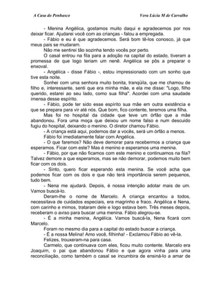 A Casa do Penhasco Vera Lúcia M de Carvalho
- Menina Angélica, gostamos muito daqui e agradecemos por nos
deixar ficar. Ajudarei você com as crianças - falou a empregada.
- Fábio e eu é que agradecemos. Será bom tê-los conosco, já que
meus pais se mudaram.
Não me sentirei tão sozinha tendo vocês por perto.
O casal entrou na fila para a adoção na capital do estado, tiveram a
promessa de que logo teriam um nenê. Angélica se pôs a preparar o
enxoval.
- Angélica - disse Fábio -, estou impressionado com um sonho que
tive esta noite.
Sonhei com uma senhora muito bonita, tranqüila, que me chamou de
filho e, interessante, senti que era minha mãe, e ela me disse: "Logo, filho
querido, estarei ao seu lado, como sua filha". Acordei com uma saudade
imensa desse espírito.
- Fábio, pode ter sido esse espírito sua mãe em outra existência e
que se prepara para vir até nós. Que bom, fico contente, teremos uma filha.
Mas foi no hospital da cidade que teve um órfão que a mãe
abandonou. Fora uma moça que deixou um nome falso e num descuido
fugiu do hospital, deixando o menino. O diretor chamou Fábio.
- A criança está aqui, podemos dar a vocês, será um órfão a menos.
Fábio foi imediatamente falar com Angélica.
- O que faremos? Não deve demorar para recebermos a criança que
esperamos. Ficar com este? Mas é menino e esperamos uma menina.
- Fábio, por que não ficamos com este menino e continuamos na fila?
Talvez demore a que esperamos, mas se não demorar, podemos muito bem
ficar com os dois.
- Sinto, quero ficar esperando esta menina. Se você acha que
podemos ficar com os dois e que não terá importância serem pequenos,
tudo bem.
- Nena me ajudará. Depois, é nossa intenção adotar mais de um.
Vamos buscá-lo.
Deram-lhe o nome de Marcelo. A criança encantou a todos,
necessitava de cuidados especiais, era magrinho e fraco. Angélica e Nena,
com carinho e mimos, trataram dele e logo estava bem. Três meses depois,
receberam o aviso para buscar uma menina. Fábio alegrou-se.
- É a minha menina, Angélica. Vamos buscá-la, Nena ficará com
Marcelo.
Foram no mesmo dia para a capital do estado buscar a criança.
- É a nossa Melina! Amo você, filhinha! - Exclamou Fábio ao vê-la.
Felizes, trouxeram-na para casa.
Carmelo, que continuava com eles, ficou muito contente. Marcelo era
Joaquim, o pai que abandonou Fábio e que agora vinha para uma
reconciliação, como também o casal se incumbira de ensiná-lo a amar de
 