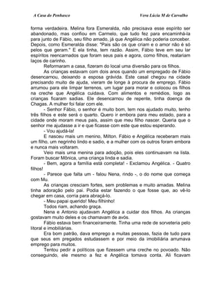 A Casa do Penhasco Vera Lúcia M de Carvalho
forma verdadeira. Melina fora Esmeralda, não precisava esse espírito ser
abandonado, mas confiou em Carmelo, que tudo fez para encaminhá-la
para junto de Fábio, seu filho amado, já que Angélica não poderia conceber.
Depois, como Esmeralda disse: "Pais são os que criam e o amor não é só
pelos que geram." E ela tinha, tem razão. Assim, Fábio teve em seu lar
espíritos reencarnados que foram seus pais e agora, como filhos, reatariam
laços de carinho.
Reformaram a casa, fizeram do local uma diversão para os filhos.
As crianças estavam com dois anos quando um empregado de Fábio
desencarnou, deixando a esposa grávida. Este casal chegou na cidade
precisando muito de ajuda, vieram de longe à procura de emprego. Fábio
arrumou para ele limpar terrenos, um lugar para morar e colocou os filhos
na creche que Angélica cuidava. Com alimentos e remédios, logo as
crianças ficaram sadias. Ele desencarnou de repente, tinha doença de
Chagas. A mulher foi falar com ele.
- Senhor Fábio, o senhor é muito bom, tem nos ajudado muito, tenho
três filhos e este será o quarto. Quero ir embora para meu estado, para a
cidade onde moram meus pais, assim que meu filho nascer. Queria que o
senhor me ajudasse a ir e que ficasse com este que estou esperando.
- Vou ajudá-la!
E nasceu mais um menino, Milton. Fábio e Angélica receberam mais
um filho, um negrinho lindo e sadio, e a mulher com os outros foram embora
e nunca mais voltaram.
Veio mais uma menina para adoção, pois eles continuavam na lista.
Foram buscar Mônica, uma criança linda e sadia.
- Bem, agora a família está completa! - Exclamou Angélica. - Quatro
filhos!
- Parece que falta um - falou Nena, rindo -, o do nome que começa
com Mu.
As crianças cresciam fortes, sem problemas e muito amadas. Melina
tinha adoração pelo pai. Podia estar fazendo o que fosse que, ao vê-lo
chegar em casa, corria para abraçá-lo.
- Meu papai querido! Meu filhinho!
Todos riam, achando graça.
Nena e Antonio ajudavam Angélica a cuidar dos filhos. As crianças
gostavam muito deles e os chamavam de avós.
Fábio estava bem financeiramente. Tinha uma rede de sorveteria pelo
litoral e imobiliárias.
Era bom patrão, dava emprego a muitas pessoas, fazia de tudo para
que seus em pregados estudassem e por meio da imobiliária arrumava
emprego para muitos.
Tentou pedir a políticos que fizessem uma creche no povoado. Não
conseguindo, ele mesmo a fez e Angélica tomava conta. Ali ficavam
 