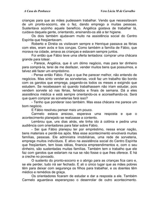 A Casa do Penhasco Vera Lúcia M de Carvalho
crianças para que as mães pudessem trabalhar. Vendo que necessitavam
de um pronto-socorro, ele o fez, dando emprego a muitas pessoas.
Sustentava sozinho aquele benefício. Angélica gostava de trabalhar lá,
cuidava daquela gente, orientando, ensinando-os até a ter higiene.
Os dois também ajudavam muito na assistência social do Centro
Espírita que freqüentavam.
Roberto e Dinéia os visitavam sempre e Henrique passava as férias
com eles, eram avós e tios corujas. Como também a família de Fábio, que
morava na cidade, amava as crianças e estavam sempre juntos.
Foi então que Fábio teve uma oferta tentadora: comprar uma chácara
grande para lotear.
- Parece, Angélica, que é um ótimo negócio, mas para ter dinheiro
para comprá-la, terei de me desfazer, vender muitos bens que possuímos, e
talvez até fazer um empréstimo.
- Pense então Fábio. Faça o que lhe parecer melhor, não entendo de
negócios. Mas sinto vender as sorveterias, você faz um trabalho tão bonito
com os garotos que emprega, pagando-os todos os meses e exigindo que
estudem. Se recebessem só quando trabalhassem não iriam estudar, pois
vendem sorvete só nas férias, feriados e finais de semana. Dá a eles
assistência médica e está sempre orientando-os e aconselhando-os. Será
que quem comprar as sorveterias fará isso?
- Tenho que ponderar isso também. Mas essa chácara me parece um
bom negócio.
E Fábio resolveu pensar mais um pouco.
Carmelo estava ansioso, esperava uma resposta e que o
acontecimento planejado se realizasse a contento.
Lembrou que, uns dias atrás, ele tinha ido à colônia e pedira uma
audiência com orientadores para falar sobre Fábio.
- Sei que Fábio planejou ter por empréstimo, nessa encar nação,
bens materiais e perdê-los após. Mas esse acontecimento envolverá muitas
famílias, pessoas. Ele administra imobiliárias, uma rede de sorveteria,
emprega muitos indivíduos. E ativo na assistência social do Centro Espírita
que freqüentam, tem boas idéias, financia empreendimentos e, com o seu
dinheiro, são sustentadas muitas famílias. Também tem o trabalho que ele
faz com garotos que estariam na rua se não fosse o que lhes oferece. E há
a creche no povoado.
O sustento do pronto-socorro e o abrigo para as crianças fica caro e,
se ele perder, tudo irá ser fechado. E ali o único lugar que as mães pobres
têm para deixar com segurança os filhos para trabalhar, e os doentes têm
médico e remédios de graça.
Os orientadores ficaram de estudar e dar a resposta a ele. Também
Carmelo aguardava esperançoso o desenrolar de outro acontecimento.
 