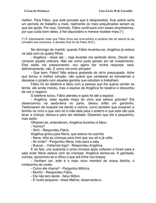 A Casa do Penhasco Vera Lúcia M de Carvalho
melhor. Para Fábio, que está provado que é desprendido, ficar pobre seria
um período de trabalho a mais; realmente os mais prejudicados seriam os
que ele ajuda. Por isso, Carmelo, Fábio continuará com esses empréstimos,
por que cuida bem deles, é fiel depositário e merece receber mais (*).
(*) É interessante notar que Fábio tinha seu livre-arbítrio e poderia não ter atendi do ao
conselho dos mentores. A decisão final foi de Fábio (N.E.).
No domingo de manhã, quando Fábio levantou-se, Angélica já estava
na sala com os quatro filhos.
- Angélica - disse ele -, hoje levantei me sentindo ótimo. Decidi não
comprar aquela chácara. Não sei como pude pensar em tal investimento.
Eles estão me pressionando; vou agora dar minha resposta: será,
definitivamente, não. E como me sinto aliviado!
- Que bom, Fábio! Não estava gostando de vê-lo preocupado. Acho
que tomou a melhor solução, não queria que vendesse as sorveterias e
deixasse o projeto com aqueles garotos que estudam e trabalham.
Fábio foi ao telefone e falou com a pessoa que lhe queria vender as
terras, ele ainda insistiu, mas o esposo de Angélica foi taxativo e descartou
de vez o negócio.
O telefone tocou, Fábio atendeu e após foi até a esposa:
- Angélica, sabe aquela moça do circo que estava grávida? Ela
desencarnou na sexta-feira no parto, deixou órfão um garotinho.
Telefonaram do hospital me dando a notícia, como também que avisaram a
família no circo e que veio só a mãe dela para o enterro e que esta não quis
levar a criança, deixou-a para ser adotada. Disseram que ele é pequenino,
mas sadio.
Olharam-se, entenderam, Angélica levantou e falou:
- Vamos?
- Sim! - Respondeu Fábio.
Angélica gritou para Nena, que estava na cozinha.
- Nena, olha as crianças para mim que vou ali e já volto.
- Ali onde? - Perguntou Nena, indo para a sala.
- Buscar... Voltamos logo! - Respondeu Angélica.
E de fato, uns quarenta e cinco minutos após voltaram e foram para a
sala onde Nena estava com as crianças. Angélica sentou-se. A garotada,
curiosa, aproximou-se e olhou o que ela tinha nos braços.
- Venham ver, este é o mais novo membro de nossa família, o
irmãozinho de vocês.
- Como ele chama? - Perguntou Mônica.
- Murilo! - Respondeu Fábio.
- Ele não tem dente - falou Milton.
- E muito pequeno - disse Melina, observando-o.
 