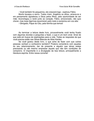 A Casa do Penhasco Vera Lúcia M de Carvalho
- Você também foi pequenina, ele crescerá logo - explicou Fábio.
Murilo bocejou e sorriu. Todos riram. Angélica os olhou, amava-os e
em pensamento agradeceu a Deus pelos filhos, pela oportunidade de ser
mãe. Aconchegou o nenê junto ao coração. Fábio, emocionado, não quis
chorar, mas duas lágrimas escorreram pelo rosto e exclamou em voz alta:
- Obrigado, Papai do Céu, pela família que temos!
Ao terminar a leitura deste livro, provavelmente você tenha ficado
com algumas dúvidas e perguntas a fazer, o que é um bom sinal. Sinal de
que está em busca de explicações para a vida. Todas as respostas de que
você precisa estão nas Obras Básicas de Allan Kardec.
Se você gostou deste livro, o que acha de fazer com que outras
pessoas venham a conhecê-lo também? Poderia comentá-lo com aquelas
do seu relacionamento, dar de presente a alguém que talvez esteja
precisando ou até mesmo emprestar àquele que não tem condições de
comprá-lo. O importante é a divulgação da boa leitura, principalmente a
literatura espírita. Entre nessa corrente!
 