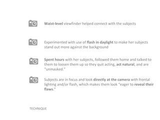 TECHNIQUE Spent hours  with her subjects, followed them home and talked to them to loosen them up so they quit acting,  act natural , and are “unmasked.” Experimented with use of  flash in daylight  to make her subjects stand out more against the background Waist-level  viewfinder helped connect with the subjects Subjects are in focus and look  directly at the camera  with frontal lighting and/or flash, which makes them look “eager to  reveal their flaws .” 
