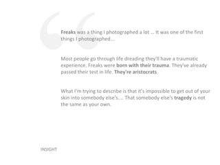 Freaks  was a thing I photographed a lot … It was one of the first things I photographed... INSIGHT “ Most people go through life dreading they'll have a traumatic experience. Freaks were  born with their trauma . They've already passed their test in life.  They're aristocrats . What I'm trying to describe is that it's impossible to get out of your skin into somebody else's.... That somebody else's  tragedy  is not the same as your own. 