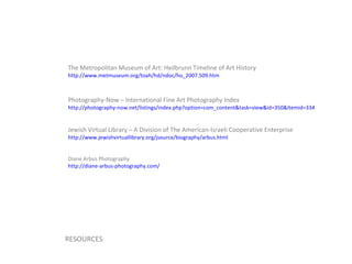 The Metropolitan Museum of Art: Heilbrunn Timeline of Art History http://www.metmuseum.org/toah/hd/ndoc/ho_2007.509.htm   Photography-Now – International Fine Art Photography Index http://photography-now.net/listings/index.php?option=com_content&task=view&id=350&Itemid=334   Jewish Virtual Library – A Division of The American-Israeli Cooperative Enterprise http://www.jewishvirtuallibrary.org/jsource/biography/arbus.html   Diane Arbus Photography http://diane-arbus-photography.com/   RESOURCES 