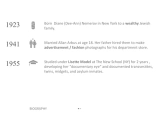Born  Diane (Dee-Ann) Nemerov in New York to a  wealthy  Jewish family. BIOGRAPHY • • 1923 1941 1955 Married Allan Arbus at age 18. Her father hired them to make  advertisement / fashion  photographs for his department store. Studied under  Lisette Model  at The New School (NY) for 2 years , developing her “documentary eye” and documented transvestites, twins, midgets, and asylum inmates. 