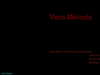 Vera Meisels  I also know snow in menacing dawns when we were breathless in case our vapor would reach the dogs searching for us.  Presentation Sarit   Shatz 