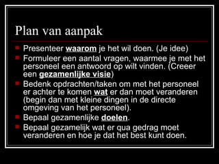 Plan van aanpak  Presenteer  waarom  je het wil doen. (Je idee) Formuleer een aantal vragen, waarmee je met het personeel een antwoord op wilt vinden. (Creeer een  gezamenlijke visie ) Bedenk opdrachten/taken om met het personeel er achter te komen  wat  er dan moet veranderen (begin dan met kleine dingen in de directe omgeving van het personeel). Bepaal gezamenlijke  doelen . Bepaal gezamelijk wat er qua gedrag moet veranderen en hoe je dat het best kunt doen. 