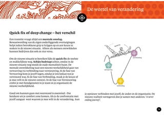 TekstMastering the Mystery
14
Quick fix of deep change – het verschil
De wortel van verandering
Een transitie vraagt altijd een mentale omslag.
Bewustwording van de eigen onderliggende overtuigingen
helpt iedere betrokkene grip te krijgen op en een keuze te
maken in de nieuwe situatie. Alleen als mensen ontwikkelen
kunnen bedrijven dat ook en vice versa.
Om de nieuwe situatie te bereiken lijkt de quick fix de snelste
en makkelijkste weg. Schijn bedriegt echter, omdat in de
nieuwe situatie nog steeds de oude mentaliteit huist. De
mentale ontwikkeling naar een nieuwe werkelijkheid gaat van
verwarring via verbinding naar vernieuwing. In de fase van
Verwarring kom je jezelf tegen, omdat je iets loslaat wat je
vertrouwd was. In de fase van Verbinding, maak je de keuze of
je mee wilt in de nieuwe context. In de fase van Vernieuwing
creëer je met bondgenoten in je team en je organisatie de
nieuwe werkelijkheid.
Goed om kunnen gaan met weerstand is essentieel . Dat
betekent uit je comfort zone komen. Als je de confrontatie met
jezelf aangaat weet waarom je mee wilt in de verandering, kun
je opnieuw verbinden met jezelf, de ander en de organisatie. De
nieuwe realiteit vormgeven doe je samen met anderen.‘A never
ending journey’.
 