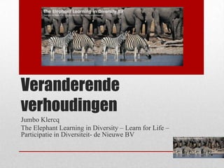Veranderende
verhoudingen
Jumbo Klercq
The Elephant Learning in Diversity – Learn for Life –
Participatie in Diversiteit- de Nieuwe BV
 