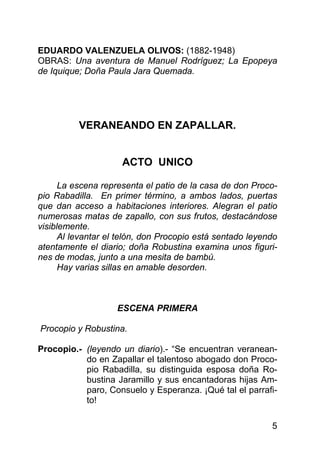 EDUARDO VALENZUELA OLIVOS: (1882-1948)
OBRAS: Una aventura de Manuel Rodríguez; La Epopeya
de Iquique; Doña Paula Jara Quemada.




          VERANEANDO EN ZAPALLAR.


                     ACTO UNICO

      La escena representa el patio de la casa de don Proco-
pio Rabadilla. En primer término, a ambos lados, puertas
que dan acceso a habitaciones interiores. Alegran el patio
numerosas matas de zapallo, con sus frutos, destacándose
visiblemente.
      Al levantar el telón, don Procopio está sentado leyendo
atentamente el diario; doña Robustina examina unos figuri-
nes de modas, junto a una mesita de bambú.
      Hay varias sillas en amable desorden.



                    ESCENA PRIMERA

Procopio y Robustina.

Procopio.- (leyendo un diario).- “Se encuentran veranean-
           do en Zapallar el talentoso abogado don Proco-
           pio Rabadilla, su distinguida esposa doña Ro-
           bustina Jaramillo y sus encantadoras hijas Am-
           paro, Consuelo y Esperanza. ¡Qué tal el parrafi-
           to!

                                                           5
 