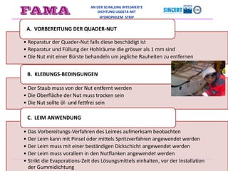 AN DER SCHALUNG INTEGRIERTE
DICHTUNG UG027A MIT
HYDROPHILEM STRIP
• Reparatur der Quader-Nut falls diese beschädigt ist
• Reparatur und Füllung der Hohlräume die grösser als 1 mm sind
• Die Nut mit einer Bürste behandeln um jegliche Rauheiten zu entfernen
A. VORBEREITUNG DER QUADER-NUT
• Der Staub muss von der Nut entfernt werden
• Die Oberfläche der Nut muss trocken sein
• Die Nut sollte öl- und fettfrei sein
B. KLEBUNGS-BEDINGUNGEN
• Das Vorbereitungs-Verfahren des Leimes aufmerksam beobachten
• Der Leim kann mit Pinsel oder mittels Spritzverfahren angewendet werden
• Der Leim muss mit einer beständigen Dickschicht angewendet werden
• Der Leim muss vorallem in den Nutflanken angewendet werden
• Strikt die Evaporations-Zeit des Lösungsmittels einhalten, vor der Installation
der Gummidichtung
C. LEIM ANWENDUNG
 