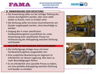 AN DER SCHALUNG INTEGRIERTE
DICHTUNG UG027A MIT
HYDROPHILEM STRIP
• Die Anwendung sollte nur bei richtiger Reifung des
Leimes durchgeführt werden, (der Leim sollte
weder zu feucht, noch zu trocken sein)
• Die Dichtung sollte mit einem Gummihammer am
Quader angekuppelt werden, ohne beschädigt zu
werden
• Vorgang der in einer spezifischen
Feinbearbeitungslinie auszuführen ist, unter
Anwendung einer spezifischen Presse zur
Verbesserung der Ankupplung zwischen Dichtung
und Quader
D. ANWENDUNG DER DICHTUNG
• Die Vorfertigungs-Anlage muss mit einer
Feinbearbeitungslinie ausgestattet sein
• Eine zusätzliche Bearbeitung am Segment ist
erforderlich vor dessen Lagerung. Dies kann zu
mehr Beschädigungen führen.
• Es ist erforderlich eine spezielle Presse zu haben,
um eine perfekte Ankupplung zwischen Dichtung
und Quader zu erhalten
E. KRITIZITÄT IN DER KLEBUNG DER DICHTUNGEN
 