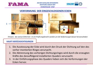 AN DER SCHALUNG INTEGRIERTE
DICHTUNG UG027A MIT
HYDROPHILEM STRIP
Hinweis: das weisse Gitternetz ist am Profil angebracht worden um die Verformungen besser hervorzuheben
VERFORMUNG DER EINGESCHLOSSENEN ECKEN
1
2
3
1. Die Ausstossung der Ecke wird durch den Druck der Dichtung auf den des
vorher montierten Ringes verursacht.
2. Die Abtrennung des vorherigen Dichtungsringes wird durch die erzeugten
Kräfte des darauffolgend installierten Quaders verursacht.
3. In der Einführungsphase des Quaders heben sich die Verformungen der
Ecken hervor.
HAUPT-BERÜCKSICHTIGUNGEN
 