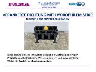 AN DER SCHALUNG INTEGRIERTE
DICHTUNG UG027A MIT
HYDROPHILEM STRIP
VERANKERTE DICHTUNG MIT HYDROPHILEM STRIP
DICHTUNG AUS FÜNFTER GENERATION
Diese technologische Innovation erlaubt die Qualität des fertigen
Produktes auf beträchtliche Weise zu steigern und in wesentlicher
Weise die Produktionskosten zu senken.
 