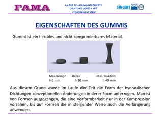 AN DER SCHALUNG INTEGRIERTE
DICHTUNG UG027A MIT
HYDROPHILEM STRIP
EIGENSCHAFTEN DES GUMMIS
Gummi ist ein flexibles und nicht komprimierbares Material.
Max Kompr. Relax Max Traktion
h 6 mm h 10 mm h 40 mm
Aus diesem Grund wurde im Laufe der Zeit die Form der hydraulischen
Dichtungen konzeptionellen Änderungen in derer Form unterzogen. Man ist
von Formen ausgegangen, die eine Verformbarkeit nur in der Kompression
vorsahen, bis auf Formen die in steigender Weise auch die Verlängerung
anwenden.
 