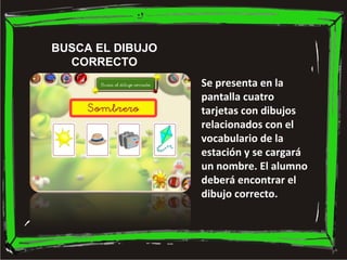 BUSCA EL DIBUJO
CORRECTO
Se presenta en la
pantalla cuatro
tarjetas con dibujos
relacionados con el
vocabulario de la
esta...